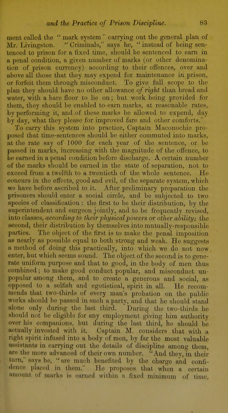 ment called the  mwk system  can7ing out the general plan of Mr. Livingston.  Criminals, says he,  instead of being sen- tenced to prison for a fixed time, should be sentenced to earn in a penal condition, a given number of marks (or other denomina- tion of prison currency) according to their offences, over and above all those that they may expend for maintenance in prison, or forfeit them through misconduct. To give full scope to the plan they should have no other allowance of right than bread and water, witli a bare fl.oor to He on; but work being provided for them, they should be enabled to earn marks, at reasonable I'ates, by performing it, and.of these marks be allowed to expend, day by day, what they please for improved fare and other comforts. To carry tliis system into practice. Captain Maconocliie pro- posed that time-sentences should be either commuted into marks, at the rate say of 1000 for each year of the sentence, or be passed in marks, increasing with the magnitude of the offence, to be earned in a penal condition before discharge. A certain number of the marks should be earned in the state of separation, not to exceed from a twelfth to a twentieth of the whole sentence. He concurs in the effects, good and evil, of the separate system, which we have before ascribed to it. After preliminary preparation the prisoners should enter a social circle, and be subjected to two species of classification : the first to be their distribution, by the superintendent and surgeon jointly, and to be frequently revised, into classes, according to their physicalpotoei's or other ability; the second, their distribution by themselves into mutually-responsible paiiies. The object of the first is to make the penal imposition as nearly as possible equal to both strong and weak. He suggests a method of doing this practically, into which we do not now enter, but which seems sound. The object of the second is to gene- rate uniform pui-pose and that to good, in the body of men thus combined; to make good conduct popular, and misconduct un- popular among them, and to create a generous and social, as opposed to a selfish and egotistical, spirit in all. He recom- mends that two-thirds of evei7 man's probation on the pubHc works should be passed in such a party, and that he should stand alone only during the last third. During the two-thirds he should not be eligible for any employment giving him authority over his companions, but during the last third, he should be actually invested with it. Captain M. considers that with a nght spirit infused into a body of men, by far the most valuable assistants in carrying out the details of discipline among them, are the more advanced of their own number. And they, in their turn, says he,  are much benefited by the charge and confi- dence placed in them. He proposes that when a certain amount of marks is earned within a lixcd minimum of time.