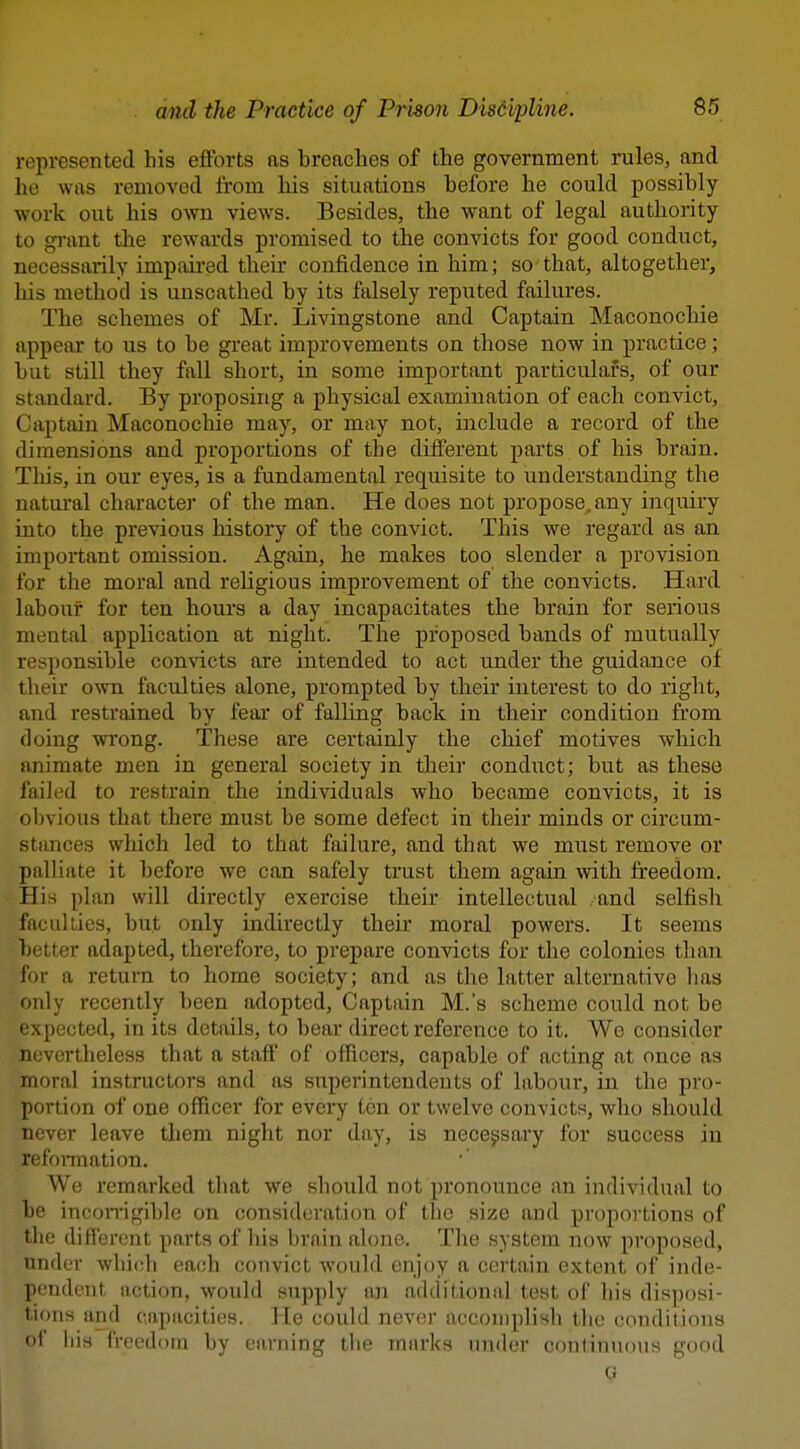 represented his efforts as breaches of the government rules, and he was removed from his situations before he could possibly work out his ovm views. Besides, the want of legal authority to gi-ant tlie rewards promised to the convicts for good conduct, necessarily impaii'ed their confidence in him; so that, altogether, liis method is unscathed by its falsely reputed failures. The schemes of Mr. Livingstone and Captain Maconochie appear to us to be great improvements on those now in practice; but still they fall short, in some important particulars, of our standard. By proposing a physical examination of each convict, Captain Maconochie may, or may not, include a record of the dimensions and proportions of the dilferent parts of his brain. This, in our eyes, is a fundamental requisite to understanding the natural character of the man. He does not propose, any inquiry into the previous history of the convict. This we regard as an important omission. Again, he makes too slender a provision for the moral and religious improvement of the convicts. Hard labour for ten hours a day incapacitates the brain for serious mental application at night. The proposed bands of mutually responsible convicts are intended to act under the guidance of their own faculties alone, prompted by their interest to do right, and restrained by fear of falling back in their condition from doing wrong. These are certainly the chief motives which animate men in general society in their conduct; but as these failed to restrain the individuals who became convicts, it is obvious that there must be some defect in their minds or circum- stances which led to that failure, and that we must remove or palliate it before we can safely trust them again with freedom. His plan will directly exercise their intellectual and selfish facilities, but only indirectly their moral powers. It seems better adapted, therefore, to prepare convicts for the colonies than for a return to home society; and as the latter alternative has only recently been adopted, Captain M.'s scheme could not be expected, in its details, to bear direct reference to it. We consider nevertheless that a staft' of officers, capable of acting at once as moral instnictors and as superintendents of labour, in the pro- portion of one officer for every ten or twelve convicts, who should never leave them night nor day, is nece^isary for success in refonnation. We remarked that we sliould not pronounce an individual to be incon-igible on consideration of the size and proportions of the different parts of his brain alone. The system now proposed, under wlii(;h each convict would enjoy a certain extent of inde- pendent action, would supply an additional test of his disposi- tions and capacities. He could never accomplish the conditions of ins freedom by earning the marks under continuous good G