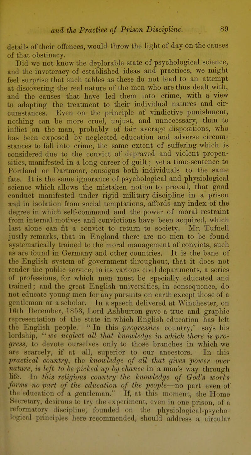 details of their offences, would throw the light of day on the causes of that obstinacy. Did we not know the deplorable state of psychological science, and the inveteracy of established ideas and practices, we might feel sui-prise that such tables as these do not lead to an attempt at discovering the real nature of the men who are thus dealt with, and the causes that have led them into crime, with a view to adapting the treatment to their individual natures and cir- cumstances. Even on the principle of vindictive punishment, nothing can be more cruel, unjust, and unnecessary, than to inflict on the man, probably of fair average dispositions, who has been exposed by neglected education and adverse circum- stances to fall into crime, the same extent of suffering which is considered due to the convict of depraved and violent propen- sities, manifested in a long career of guilt; yet a time-sentence to Portland or Dartmoor, consigns both individuals to the same fate. It is the same ignorance of psychological and physiological science which allows the mistaken notion to prevail, that good conduct manifested under rigid mihtary discipline in a prison and in isolation from social temptations, affords any index of the degi'ee in which self-command and the power of moral restraint from internal motives and convictions have been acquired, which last alone can fit a convict to return to society. Mr. Tufnell justly remarks, that in England there are no men to be found systematically trained to the moral management of convicts, such as are found in Germany and other countries. It is the bane of the English system of government throughout, that it does not render the public service, in its various civil departments, a series of professions, for which men must be specially educated and trained; and the great English universities, in consequence, do not educate young men for any pursuits on earth except those of a gentleman or a scholar. In a speech delivered at Winchester, on 10th December, 1853, Lord Ashburton gave a true and graphic representation of the state in which English education has left the English people.  In this progressive country, says his lordship,  tve neglect all that knowledge in which there is pro- gress, to devote ourselves only to those branches in which we are scarcely, if at all, superior to our ancestors. In this practical cowntry, the knowledge of all that gives potver over nature, is left to he picked up by chance in a man's way through life. In this religious country the knowledge of God's works forms no part of the education of the peojde—no part even of the education of a gentleman. If, at this moment, the Home Secretary, desirous to try the experiment, even in one prison, ol' a refoiTnatory discipline, founded on tho physiological-psycho- logical principles here recommended, should address a circular
