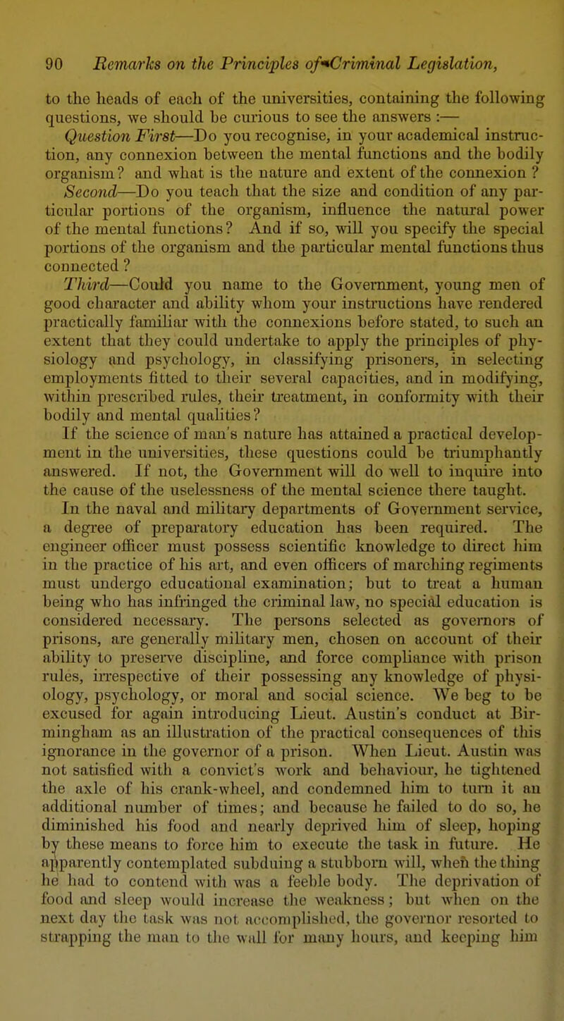 to the heads of eacli of the universities, containing the following questions, we should be curious to see the answers :— Question First—Do you recognise, in your academical instruc- tion, any connexion between the mental functions and the bodily organism ? and what is the nature and extent of the connexion ? Second—Do you teach that the size and condition of any par- ticular portions of the organism, influence the natural power of the mental functions ? And if so, will you specify the special portions of the organism and the particular mental functions thus connected ? Third—Could you name to the Government, young men of good character and ability whom your instructions have rendered practically familiar with the connexions before stated, to such an extent that they could undertake to aj)ply the principles of phy- siology and psychology, in classifying prisoners, in selecting employments fitted to their several capacities, and in modifj'ing, within prescribed rules, their treatment, in confonnity with their bodily and mental qualities? If the science of man's nature has attained a practical develop- ment in the universities, these questions could be triumphantly answered. If not, the Government will do well to inquire into the cause of the uselessness of the mental science there taught. In the naval and military departments of Government service, a degree of preparatoi*y education has been required. The engineer officer must possess scientific knowledge to direct him in the practice of liis art, and even officers of marching regiments must undergo educational examination; but to treat a human being who has infiinged the criminal law, no special education is considered necessaiy. The persons selected as governors of prisons, are generally militai-y men, chosen on account of their ability to presei've disciphne, and force compliance with prison rules, iiTespective of their possessing any knowledge of physi- ology, psychology, or moral and social science. We beg to be excused for again introducing Lieut. Austin's conduct at Bir- mingham as an illustration of the practical consequences of this ignorance in the governor of a prison. When Lieut. Austin was not satisfied with a convict's work and behaviour, he tightened the axle of his crank-wheel, and condemned him to turn it an additional number of times; and because he failed to do so, he diminished his food and nearly deprived him of sleep, hoping by these means to force him to execute the task in future. He afiparently contemplated subduing a stubborn will, when the thing he had to contend with was a feeble body. The deprivation of food and sleep would increase the weakness; but when on the next day the task was not accomplished, the governor resorted to sti'apping the man to the wall for many hours, and keeping him