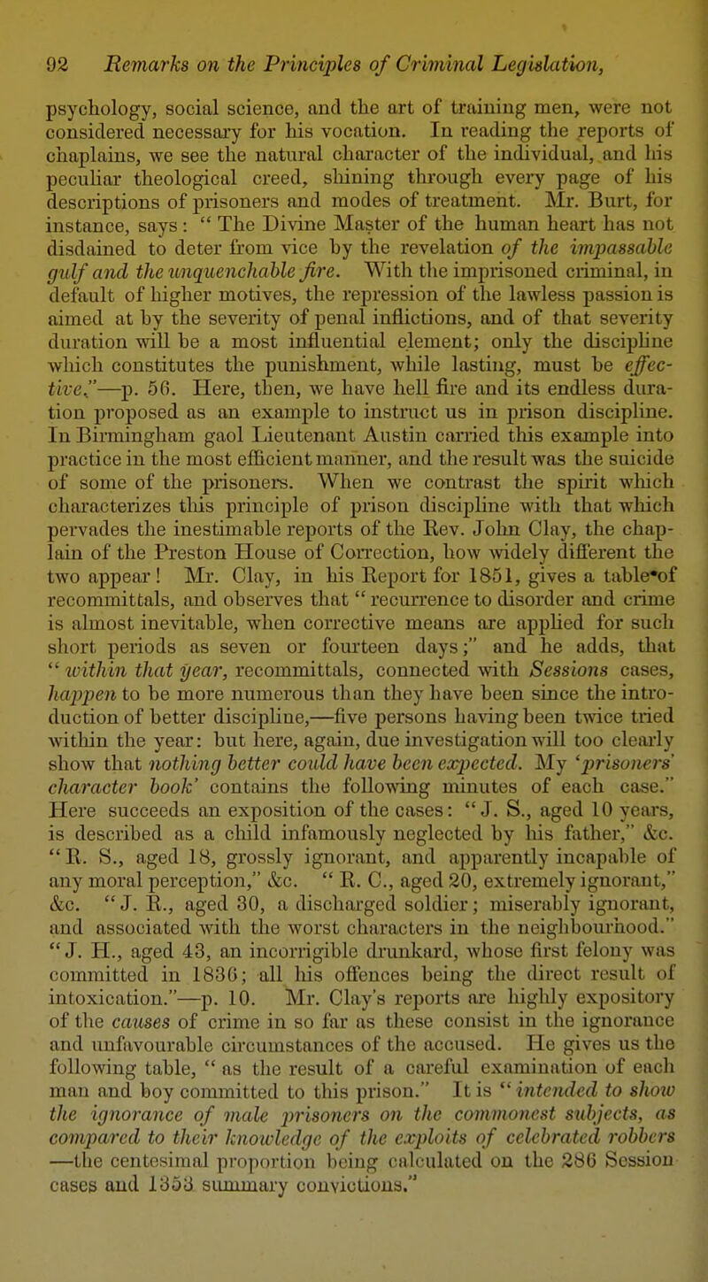 psychology, social science, and tlie art of training men, were not considered necessary for his vocation. In reading the reports of chaplains, we see the natural character of the individual, and his pecuhar theological creed, sliining through every page of his descriptions of prisoners and modes of treatment. Mr. Burt, for instance, says :  The Divine Master of the human heart has not disdained to deter from vice hy the revelation of the impassable gulf and the unquenchable fire. With the imprisoned criminal, in default of higher motives, the repression of the lawless passion is aimed at by the severity of penal inflictions, and of that severity duration will be a most influential element; only the disciphne which constitutes the punishment, while lasting, must be effec- tive.—p. 66. Here, then, we have hell fire and its endless dura- tion proj)osed as an example to instruct us in prison discipline. In Birmingham gaol Lieutenant Austin carried this example into practice in the most efficient manner, and the result was the suicide of some of the prisoners. When we contrast the spirit wliich characterizes this principle of prison discipline with that which pervades the inestimable reports of the Rev. John Clay, the chap- lain of the Preston House of Correction, how widely dijSerent the two appear ! Mr. Clay, in his Report for 1851, gives a table*of recommittals, and observes that  recurrence to disorder and crime is almost inevitable, when corrective means are apphed for such short periods as seven or fourteen days; and he adds, that  tvithin that year, recommittals, connected with Sessions cases, happen to be more numerous than they have been since the intro- duction of better discipUne,—five persons ha^dng been twice tried within the year: but here, again, due investigation will too cleiuly show that nothing better could have been expected. My 'prisoners' character book' contains the following minutes of each case. Here succeeds an exposition of the cases: J. S., aged 10 years, is described as a cliild infamously neglected by Ms father, &c. R. S., aged 18, grossly ignorant, and apparently incapable of any moral perception, &ic.  R. C, aged 20, extremely ignorant, &c.  J. R., aged 30, a discharged soldier; miserably ignorant, and associated with the worst characters in the neighbourhood. J. H., aged 43, an incorrigible drunkai'd, whose first felony was committed in 183G; all liis ofiences being the direct result of intoxication.—p. 10. Mr. Clay's reports are highly expository of the causes of crime in so far as these consist in the ignorance and unfavourable circumstances of the accused. He gives us the following table,  as the result of a careful examination of each man and boy committed to this prison. It is *' intended to show the ignorance of male j)risoners on the commonest subjects, as compared to their knoioledgc of the exploits of celebrated robbers —the centesimal proportion being calculated on the 286 Session cases and 1353 summary convictions.