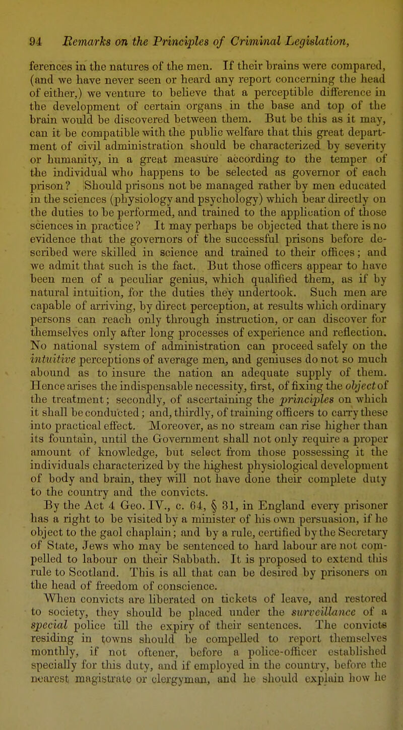 ferences in the natures of the men. If their brains were compared, (and we have never seen or heard any report concerning the head of either,) we venture to believe that a perceptible difference in the development of certain organs in the base and top of the brain would be discovered between them. But be this as it may, can it be compatible with the public welfare that this great depai-t- ment of civil administration should be characterized by severity or humanity, in a great measure according to the temper of the individual who happens to be selected as governor of each piison ? Should prisons not be managed rather by men educated in the sciences (physiology and psychology) which bear directly on the duties to be performed, and trained to the appUcation of those sciences in practice ? It may perhaps be objected that there is no evidence that the governors of the successful prisons before de- scribed were skilled in science and trained to their ofi&ces; and we admit that such is the fact. But those officers appear to have been men of a pecuhar genius, which qualified them, as if by natural intuition, for the duties they undertook. Such men are capable of arriving, by direct perception, at results which ordinary persons can reach only thi'ough instruction, or can discover for themselves only after long processes of experience and reflection. No national system of administration can proceed safely on the intuitive perceptions of average men, and geniuses do not so much abound as to insm'e the nation an adequate supply of them. Hence arises the indispensable necessity, first, of fixing the object oi the treatment; secondly, of ascertaining the princi'ples on which it shall be conducted; and, thirdly, of training officers to caiTy these into practical effect. Moreover, as no stream can rise higher than its fountain, until the Government shall not only requii'e a proper amount of knowledge, but select from those possessing it the individuals characterized by the highest physiological development of body and brain, they will not have done their complete duty to the country and the convicts. By the Act 4 Geo. IV., c. 64, § 31, in England every prisoner has a right to be visited by a minister of his own persuasion, if he object to the gaol chaplain; and by a rule, certified by the Secrctai-y of State, Jews who may be sentenced to hai'd labour are not copi- peUed to labour on their Sabbath. It is proposed to extend this rule to Scotland. Tbis is all that can be desired by prisoners on the head of freedom of conscience. Wlien convicts are liberated on tickets of leave, and restored to society, they should be placed under the surveillance of a special police till the expiry of their sentences. The convicts residing in towns should be compelled to report themselves monthly, if not oftener, before a police-officer established specially for tliis duty, and if employed in the country, before the ncai'est magisti'ate or clergyman, and he should explain how he