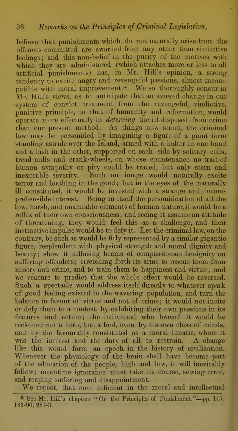 believe that punishments which do not naturally arise from the offences committed are awarded from any other than vindictive feelings; and tliis non-belief in the purity of the motives with which they are administered (which attaches more or less to all artificial punishments) has, in Mr. Hill's opinion, a strong tendency to excite angry and revengeful passions, almost incom- patible with moral improvement.* We so thoroughly concur in ]Mr. Hill's views, as to anticipate that an avowed change in om* -system of convict treatment from the revengeful, vindictive, punitive principle, to that of humanity and reformation, would operate more effectually in deterring the ill-disposed from crime than om* present method. As tilings now stand, the criminal law may be personified by imagining a figure of a giant form standing astride over the Island, armed with a halter in one hand and a lash in the other, supported on each side by solitary cells, tread-mills and crank-wheels, on whose countenance no trait of human sympathy or pity could be traced, but only stem and inexorable severity. Such an image would naturally excite terror and loathing in the good; but in the eyes of the natiu-ally ill constituted, it would be invested with a strange and incom- prehensible interest. Being in itself the personification of all the low, harsh, and unamiable elements of human nature, it would be a reflex of their own consciousness; and seeing it assume an attitude of threatening, they would feel this as a challenge, and theii instinctive impulse would be to defy it. Let the ciiminal law, on the contrary, be such as would be fitly represented by a similar gigantic figure, resplendent with physical strength and moral dignity and beauty; show it diffusing beams of compassionate benignity on suffering offenders; stretching forth its arms to rescue them from misery and crime, and to train them to happiness and virtue; and we venture to predict that the whole effect would be reversed. Such a spectacle would address itself directly to whatever spark of good feeling existed in the wavering population, and turn the balance in favour of virtue and not of crime; it would not incite or defy them to a contest, by exhibiting their own passions in its features and action; the individual who braved it would be reckoned not a hero, but a fool, even by his own class of minds, and by the favourably constituted as a moral lunatic, whom it was the interest and the duty of all to restrain. A change like this would form an epoch in the history of civilization. Whenever the physiology of the brain shall have become part of the education of the people, high and low, it will inevitably follow; meantime ignorance must take its course, sowing error, and reaping suffering and disappointment. We repeat, that men deficient in the moral and intellectual * See Mr. Hill's cliaptcrs  On the Principles of Puiiishraeiit,—^pp. 145, 185-90, 281-3.