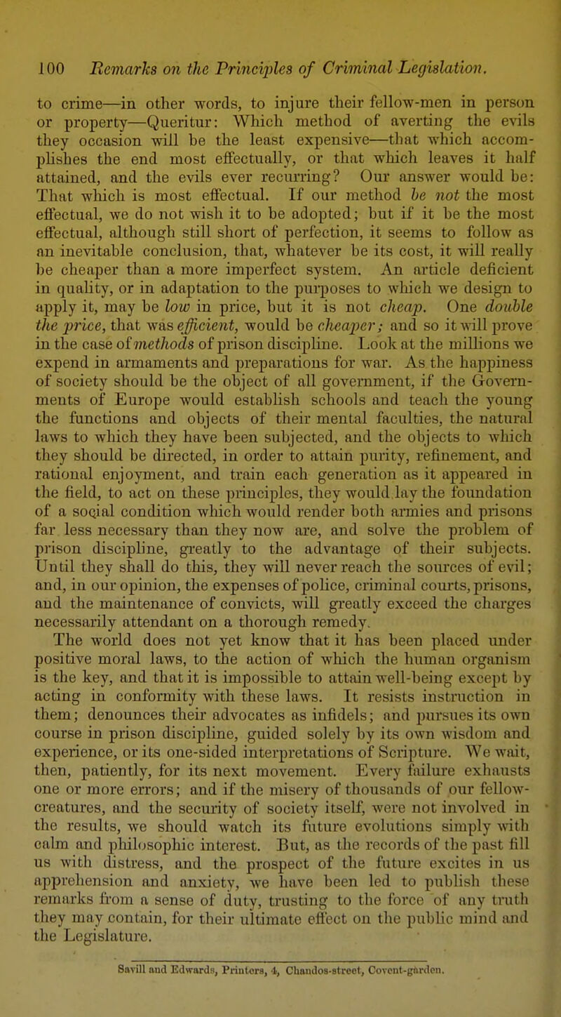 to crime—in other words, to injure their fellow-men in person or property—Queritur: Which method of averting the evils they occasion will be the least expensive—that which accom- phshes the end most eifectually, or that which leaves it half attained, and the evils ever recurring? Our answer would he: That which is most effectual. If our method he not the most effectual, we do not wish it to be adopted; but if it be the most effectual, although still short of perfection, it seems to follow as an inevitable conclusion, that, whatever be its cost, it will really be cheaper than a more imperfect system. An article deficient in quahty, or in adaptation to the purposes to which we design to apply it, may be low in price, but it is not cheap. One double the price, that was efficieiit, would be cheaper; and so itAvill prove in the case oimethods of prison discipline. Look at the millions we expend in armaments and preparations for war. As the happiness of society should be the object of all government, if the Govern- ments of Europe would estabHsh schools and teach the young the functions and objects of their mental faculties, the natural laws to which they have been subjected, and the objects to which they should be directed, in order to attain purity, refinement, and rational enjoyment, and train each generation as it appeared in the field, to act on these principles, they would, lay the foimdatiou of a soQial condition which would render both annies and prisons far less necessary than they now are, and solve the problem of prison discipline, gi-eatly to the advantage of their subjects. Until they shall do this, they will never reach the sources of evil; and, in our opinion, the expenses of police, ciiminal coui'ts, prisons, and the maintenance of convicts, will greatly exceed the charges necessarily attendant on a thorough remedy. The world does not yet know that it has been placed under positive moral laws, to the action of wliich the human organism is the key, and that it is impossible to attain well-being except by acting in conformity with these laws. It resists instruction in them; denounces their advocates as infidels; and pursues its own course in prison discipline, guided solely by its own wisdom and experience, or its one-sided interpretations of Scripture. We wait, then, patiently, for its next movement. Every failure exhausts one or more errors; and if the misery of thousands of our fellow- creatures, and the security of society itself, were not involved in the results, we should watch its future evolutions simply with calm and phihjsophic interest. But, as the records of the past fill U8 with distress, and the prospect of the future excites in us apprehension and anxiety, we have been led to publish these remarks fi'om a sense of duty, trusting to the force of any truth they may contain, for their ultimate efiect on the public mind ajid the Legislature. Savill and Edwards, Printers, 4, Chaudos-strcet, Covcnt-gflrdcn.