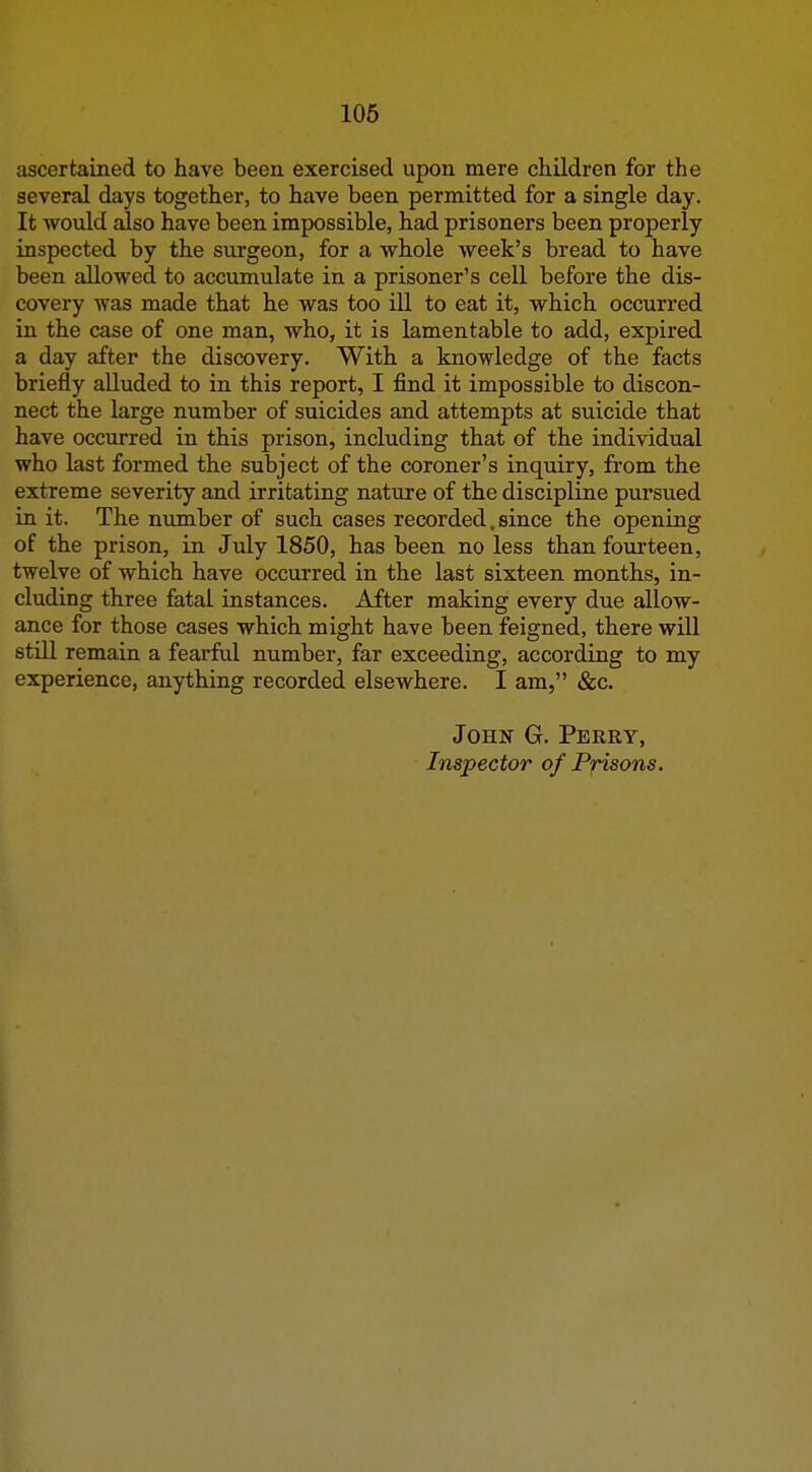 106 ascertained to have been exercised upon mere children for the several days together, to have been permitted for a single day. It would also have been impossible, had prisoners been properly inspected by the surgeon, for a whole week's bread to have been allowed to accumulate in a prisoner's cell before the dis- covery was made that he was too ill to eat it, which occurred in the case of one man, who, it is lamentable to add, expired a day after the discovery. With a knowledge of the facts briefly alluded to in this report, I find it impossible to discon- nect the large number of suicides and attempts at suicide that have occurred in this prison, including that of the individual who last formed the subject of the coroner's inquiry, from the extreme severity and irritating nature of the discipline pursued in it. The number of such cases recorded, since the opening of the prison, in July 1850, has been no less than fourteen, twelve of which have occurred in the last sixteen months, in- cluding three fatal instances. After making every due allow- ance for those cases which might have been feigned, there will still remain a fearful number, far exceeding, according to my experience, anything recorded elsewhere. I am, «&;c. John G. Perry, Inspector of Prisons.