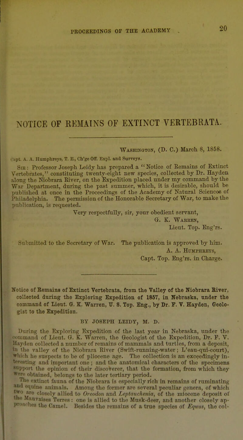 NOTICE OF KEMAINS OF EXTINCT VERTEBRATE. WASHiNGTOir, (D. C.) March 8, 1858. ■ ipt. A. A. Humphreys, T. E., Ch'ge Off. Expl. and Surreys. Sie: Professor Joseph Leidy has prepared a Notice of Remains of Extinct Vertebrates, constituting twenty-eight new species, collected by Dr. Hayden along the Niobrara River, on the Expedition placed under my command by the War Department, during the past summer, which, it is desii-able, should be published at once in the Proceedings of the Academy of Natural Sciences of I'hiladelphia. The permission of the Honorable Secretary of War, to make the ])ublication, is requested. Very respectfully, sir, your obedient servant, Or. K. Warren, Lieut. Top. Eng'rs. Submitted to the Secretary of War. Tlie publication is approved by him. A. A. Humphreys, Capt. Top. Eng'rs. in Charge. Notice of Remains of Extinct Vertebrata, from the Valley of the Niobrara River, collected during the Exploring Expedition of 1857, in Nebraska, under the command of Lieut. G. K. Warren, TJ. S. Top. Eng., by Dr. F. V. Hayden, Geolo- gist to the Expedition. BY JOSEPH LEIDY, M. D. During the Exploring Expedition of the last year in Nebraska, under the 'command of Lieut. G. K. Warren, the Geologist of the Expedition, Dr. F. V. Hayden collected a number of remains of mammals and turtles, from a deposit, ill the valley of the Niobrara River (Swift-running-water; L'eau-qui-court), wliich lie suspects to be of pliocene age. Tlio collection is an exceedingly in- teresting and important one ; and the anatomical characters of the specimens aapport the opinion of their disco'^erer, that the formation, from which they Were obtained, belongs to the later tertiary period. Tl»e extinct fauna of the Niobrara is especially rich in remains of ruminating and equine animals. Among the former are several peciiliar genera, of which ■^''^'0 closely allied to Oreodon and Leptauchenia, of the miocone deposit of the Mauvaises Terres: one is allied to the Musk-deer, and another closely ap- proaches the Camel. Besides the remains of a true species of Equus, the col-