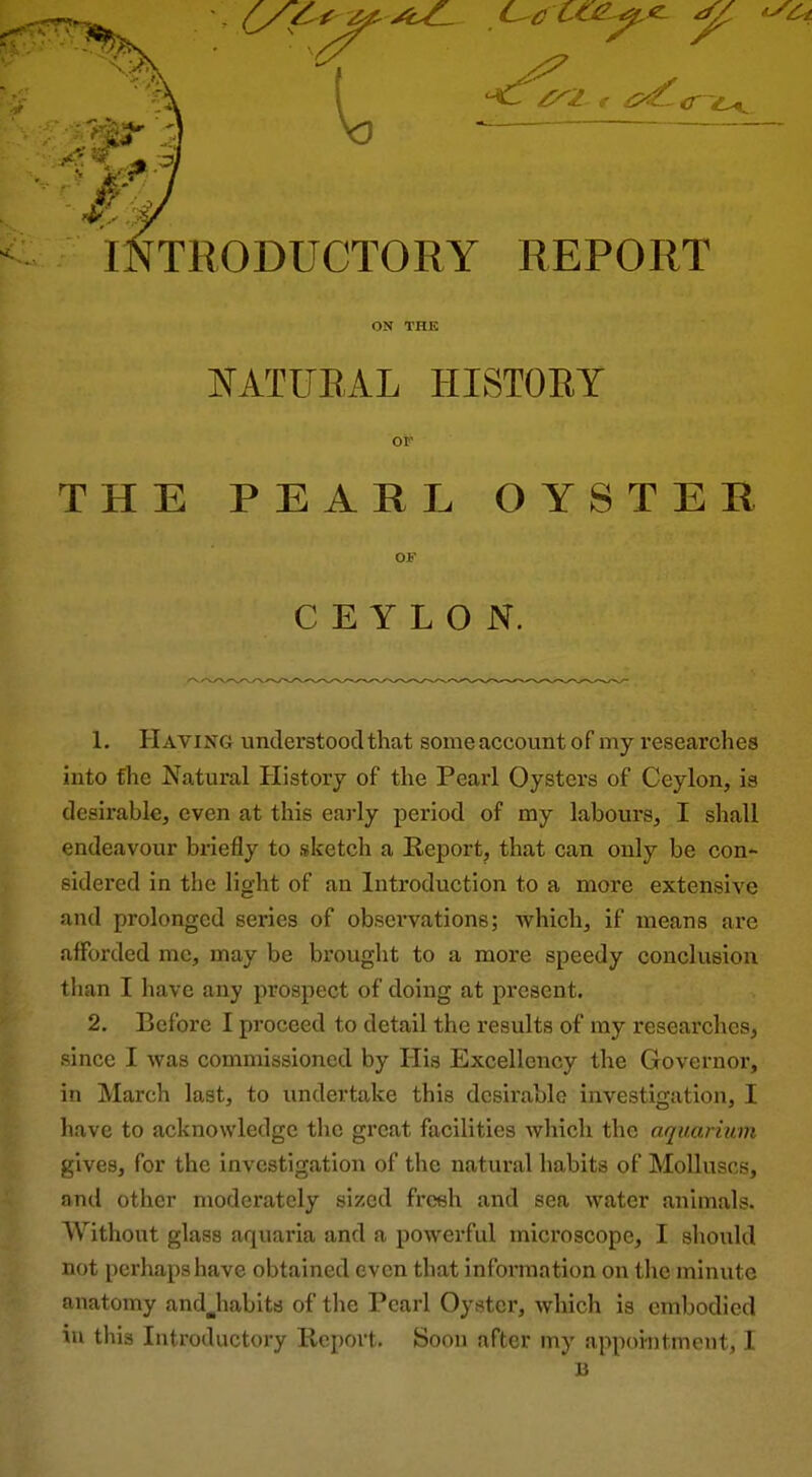 KATUEAL HISTOEY OF THE PEARL OYSTEK OF CEYLON. 1. Having understood that some account of my researches into the Natural History of the Pearl Oysters of Ceylon, is desirable, even at this early period of my labours, I shall endeavour briefly to sketch a Report, that can only be con- sidei'ed in the light of an Introduction to a more extensive and prolonged series of observations; which, if means are afforded me, may be brought to a more speedy conclusion tlian I have any prospect of doing at pi'esent. 2. Before I proceed to detail the results of my researches, since I was commissioned by His Excellency the Governor, in March last, to undertake this desirable investigation, I have to acknowledge the great facilities which the aquarium gives, for the investigation of the natural habits of Molluscs, and other moderately sized freeh and sea water animals. Without glass aquaria and a powerful microscope, I should not perhaps have obtained even that information on the minute anatomy andjiabits of the Pearl Oyster, which is embodied in this Introductory Report. Soon after my appointment, I B