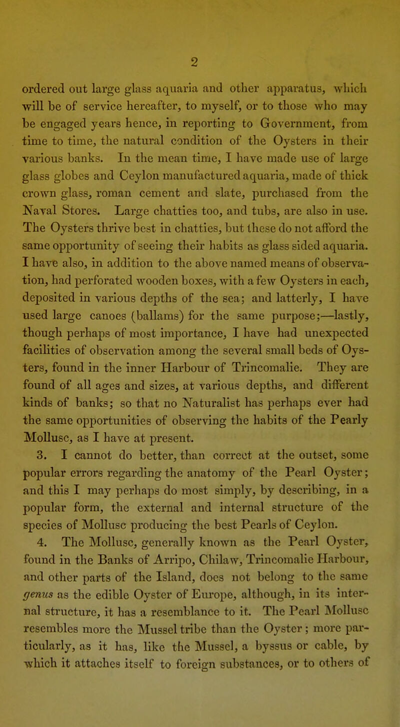 ordered out large glass aquaria and other apparatus, wliicli will be of service hereafter, to niyself, or to those who may be engaged years hence, in reporting to Government, from time to time, the natural condition of the Oysters in their various banks. In the mean time, I have made use of large glass globes and Ceylon manufactured aquaria, made of thick crown glass, roman cement and slate, purchased from the Naral Stores. Large chatties too, and tubs, are also in use. The Oysters thrive best in chatties, but these do not afford the same opportunity of seeing their habits as glass sided aquaria. I havB also, in addition to the above named means of observa- tion, had perforated wooden boxes, with a few Oysters in each, deposited in various depths of the sea; and latterly, I have used large canoes (ballams) for the same purpose;—lastly, though perhaps of most importance, I have had unexpected facilities of observation among the several small beds of Oys- ters, found in the inner Harbour of Ti'incomalie, They are found of all ages and sizes, at various depths, and different kinds of banks; so that no Naturalist has perhaps ever had the same opportunities of observing the habits of the Pearly Mollusc, as I have at present. 3. I cannot do better, than correct at the outset, some popular errors regarding the anatomy of the Pearl Oyster; and this I may perhaps do most simply, by describing, in a popular form, the external and internal structure of the species of Mollusc producing the best Pearls of Ceylon. 4. The Mollusc, generally known as the Pearl Oyster, found in the Banks of Arripo, Chilaw, Trincomalie Harbour, and other parts of the Island, docs not belong to the same genus as the edible Oyster of Europe, although, in its inter- nal structure, it has a resemblance to it. The Pearl ]\Iollusc resembles more the Mussel tribe than the Oyster; more par- ticularly, as it has, like the Mussel, a byssus or cable, by which it attaches itself to foreign substances, or to others of