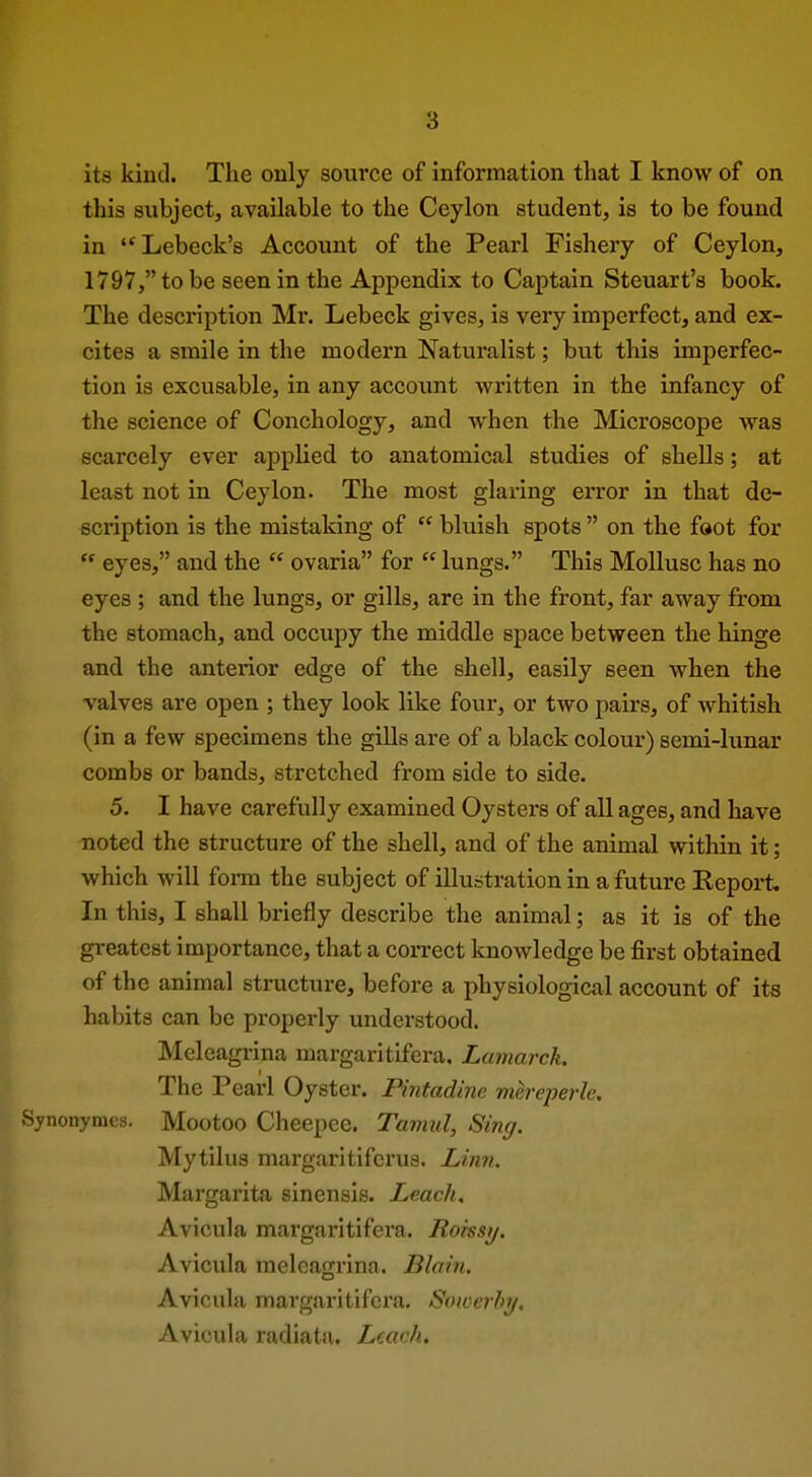 its kind. The only source of information that I know of on this subject, available to the Ceylon student, is to be found in '^Lebeck's Account of the Pearl Fishery of Ceylon, 1797, to be seen in the Appendix to Captain Steuart's book. The description Mr. Lebeck gives, is very imperfect, and ex- cites a smile in the modern Naturalist; but this imperfec- tion is excusable, in any account written in the infancy of the science of Conchology, and when the Microscope was scarcely ever appHed to anatomical studies of shells; at least not in Ceylon. The most glaring error in that de- scription is the mistaking of  bluish spots  on the foot for  eyes, and the  ovaria for  lungs. This Mollusc has no eyes ; and the lungs, or gills, are in the front, far away from the stomach, and occupy the middle space between the hinge and the anterior edge of the shell, easily seen when the valves are open ; they look like four, or two pairs, of whitish (in a few specimens the gills are of a black colour) semi-lunar combs or bands, stretched from side to side. 5. I have carefully examined Oysters of all ages, and have noted the structure of the shell, and of the animal within it; which will form the subject of illustration in a future Report. In this, I shall briefly describe the animal; as it is of the greatest importance, that a correct knowledge be first obtained of the animal structure, before a physiological account of its habits can be properly understood. Meleagrina margaritifera. Lamarck. The Pearl Oyster. Pintadine mereperle. Sjnonymcs. Mootoo Cheepec. Tamul, Sing. Mytilus margaritifcrus. Linn. Margarita sinensis. Leach. Avicula margaritifera. Roissy. Avicula meleagrina. Blain. Avicula margaritifera. Sowerby. Avicula radiatu. Leach.