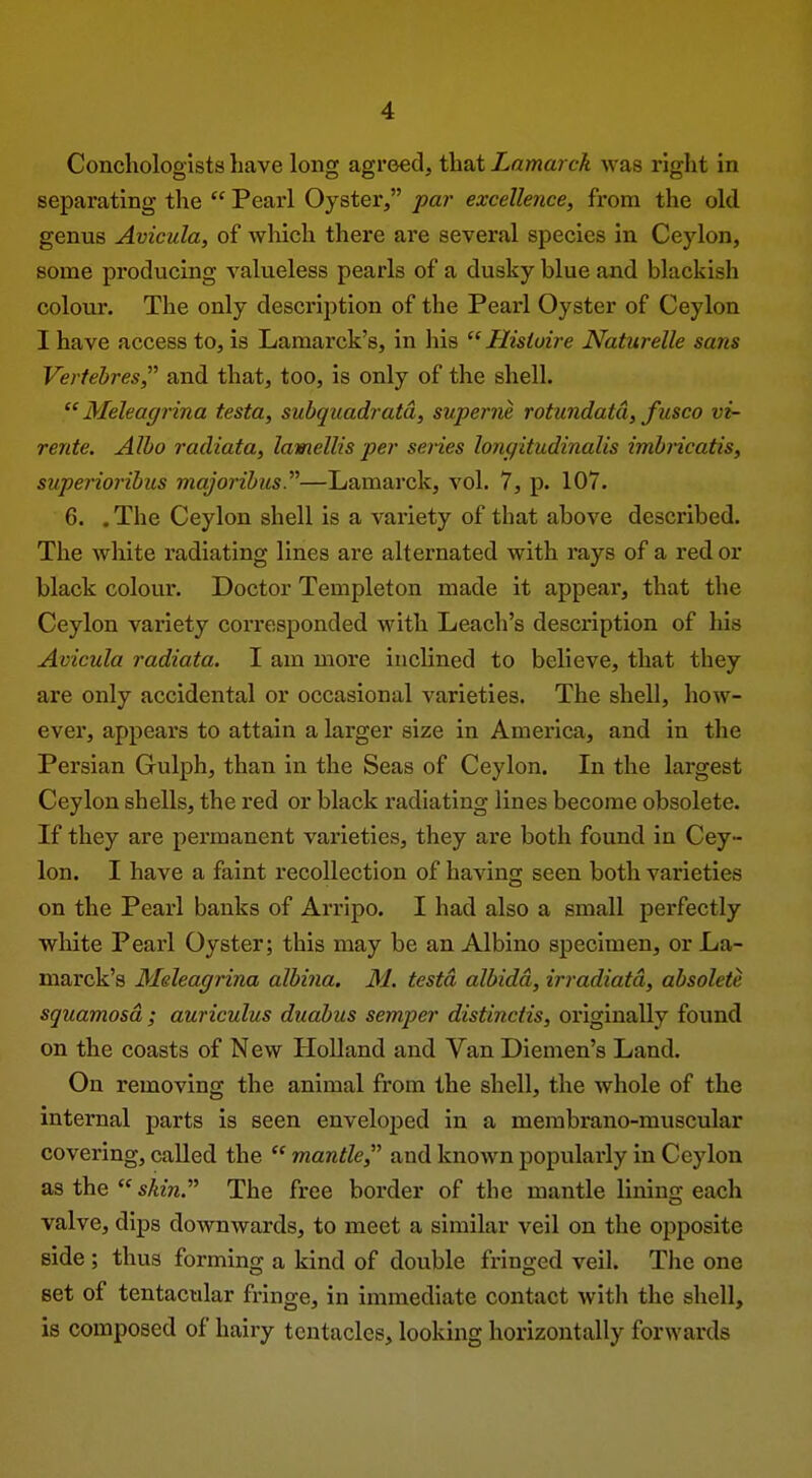 Conchologists have long agreed, that Lamarck was right in separating the  Pearl Oyster, par excellence, from the old genus Avicula, of wliich there are several species in Ceylon, some producing valueless pearls of a dusky blue and blackish colour. The only description of the Pearl Oyster of Ceylon I have access to, is Lamarck's, in his  Hisiuire Naturelle sans Verfebres, and that, too, is only of the shell.  Meleagrina testa, subquadratd, superne rotundatd, fusco vi- rente. Alho radiata, lamellis per series longitudinalis imhricatis, supeiioribus majorihus.—Lamarck, vol. 7, p. 107. 6. . The Ceylon shell is a variety of that above described. The white radiating lines are alternated with rays of a red or black colour. Doctor Templeton made it appear, that the Ceylon variety corresponded with Leach's description of his Avicula radiata. I am more inclined to believe, that they are only accidental or occasional varieties. The shell, how- ever, appears to attain a larger size in America, and in the Persian Gulph, than in the Seas of Ceylon. In the largest Ceylon shells, the red or black radiating lines become obsolete. If they are permanent varieties, they are both found in Cey- lon. I have a faint recollection of having seen both varieties on the Pearl banks of Arripo. I had also a small perfectly wliite Pearl Oyster; this may be an Albino specimen, or La- marck's Meleagrina albina. 31. testa albidd, irradiatd, obsolete squamosa ; auriculas duabus semper distinctis, originally found on the coasts of New Holland and Van Diemen's Land. On removing the animal from the shell, the whole of the internal parts is seen enveloped in a membrano-muscular covering, called the  mantle, and known popularly in Ceylon as the  sAm. The free border of the mantle lining each valve, dips downwards, to meet a similar veil on the opposite side ; thus forming a kind of double fringed veil. Tlie one set of tentacular fringe, in immediate contact witli the shell, is composed of hairy tentacles, looking horizontally forwards