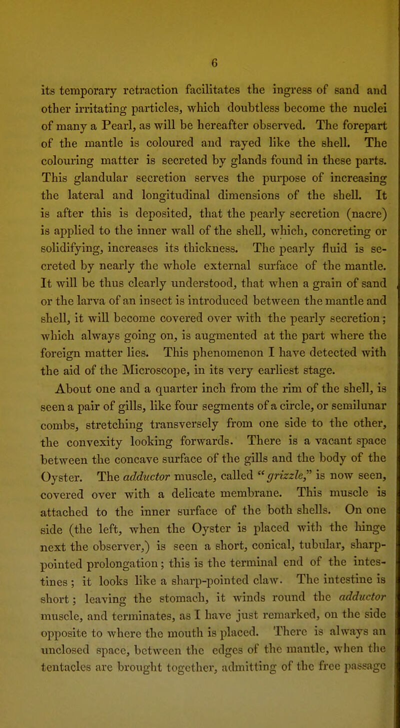 its temporary retraction facilitates the ingress of sand and other irritating particles, which doubtless become the nuclei of many a Pearl, as will be hereafter observed. The forepart of the mantle is coloured and rayed like the shell. The colouring matter is secreted by glands found in these parts. This glandular secretion serves the purpose of increasing the lateral and longitudinal dimensions of the shell. It is after this is deposited, that the pearly secretion (nacre) is applied to the inner wall of the shell, which, concreting or solidifying, increases its thickness. The pearly fluid is se- creted by nearly the whole external surface of the mantle. It will be thus clearly understood, that when a grain of sand or the larva of an insect is introduced between the mantle and shell, it will become covered over with the pearly secretion; which always going on, is augmented at the part where the foreign matter lies. This phenomenon I have detected with the aid of the Microscope, in its very earliest stage. About one and a quarter inch from the rim of the shell, is seen a pair of gills, like four segments of a circle, or semilunar combs, stretching transversely from one side to the other, the convexity looking forwards. There is a vacant space between the concave surface of the gills and the body of the Oyster. The adductor muscle, called grizzle,''' is now seen, covered over with a delicate membrane. This muscle is attached to the inner surface of the both shells. On one side (the left, when the Oyster is placed with the hinge next the observer,) is seen a short, conical, tubular, sharp- pointed prolongation; this is the terminal end of the intes- tines ; it looks like a sharp-pointed claw. The intestine is short; leaving the stomach, it winds round the adductor muscle, and terminates, as I have just remarked, on the side opposite to where the mouth is placed. There is always an unclosed space, between the edges of the mantle, when the tentacles are brought together, admitting of the free passage