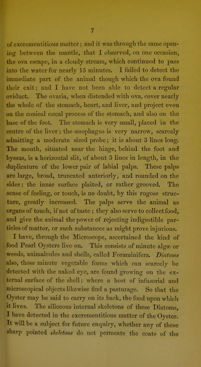 of excvementltious matter; and it was through the same open- ing between the mantle, that I observed, on one occasion, the ova escape, in a cloudy stream, which continued to pass into the water for nearly 15 minutes. I failed to detect the immediate part of the animal though which the ova found their exit; and I have not been able to detect a regular oviduct. The ovaria, when distended with ova, cover nearly the whole of the stomach, heart, and liver, and project even on the conical crecal process of the stomach, and also on the base of the foot. The stomach is very small, placed in the centre of the liver ; the oesophagus is very narrow, scarcely admitting a moderate sized probe; it is about 3 lines long. The mouth, situated near the hinge, behind the foot and byssus, is a horizontal slit, of about 3 lines in length, in the duplicature of the lower pair of labial palps. These palps are large, broad, truncated anteriorly, and rounded on the sides; the inner surface plaited, or rather grooved. The sense of feeling, or touch, is no doubt, by this rugose struc- ture, gi'eatly increased. The palps serve the animal as organs of touch, if not of taste ; they also serve to collect food, and give the animal the power of rejecting indigestible par- ticles of matter, or such substances as might prove injurious. I have, through the Microscope, ascertained the kind of food Pearl Oysters live on. This consists of minute algas or weeds, animalcules and shells, called Forarainifera. Diatoms also, those minute vegetable forms which can scarcely be detected with the naked eye, are found growing on the ex- ternal surface of the shell; where a host of infusorial and microscopical objects likewise find a pasturage. So that the Oyster may be said to carry on its back, the food upon which it lives. The siliceous internal skeletons of these Diatoms, I have detected in the cxcrementitious matter of the Oyster. It will be a subject for future enquiry, whether any of these sharp pointed skeletons do not permeate the coats of the