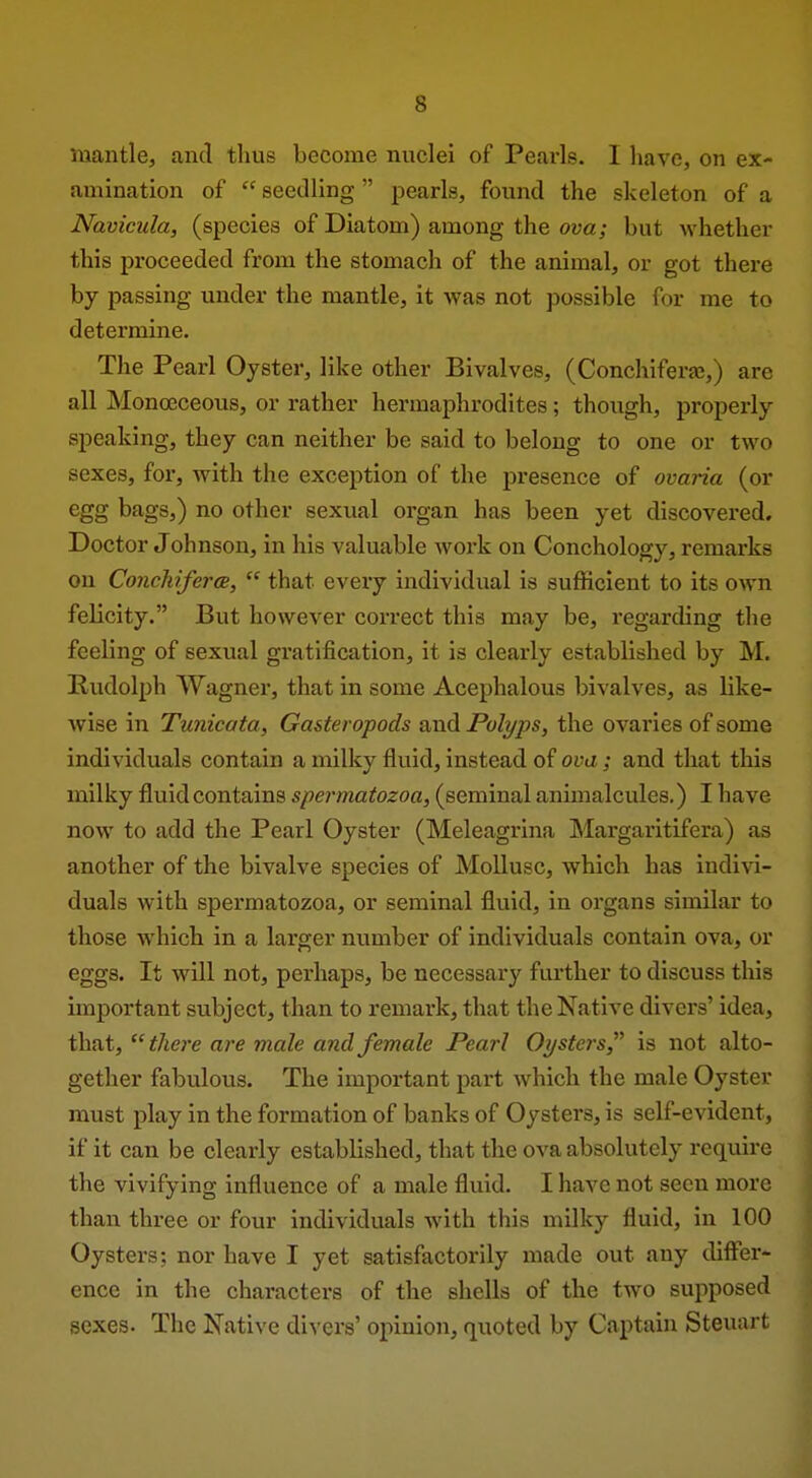 mantle, and thus become nuclei of Pearls. I have, on ex- amination of  seedling pearls, found the skeleton of a Navicula, (species of Diatom) among the ova; but whether this proceeded from the stomach of the animal, or got there by passing under the mantle, it was not possible for me to determine. The Peai'l Oyster, like other Bivalves, (Conchiferas,) are all Monoeceous, or rather hermaphrodites; though, properly speaking, they can neither be said to belong to one or two sexes, for, with the exception of the presence of ovaria (or egg bags,) no other sexual organ has been yet discovered. Doctor Johnson, in his valuable work on Conchology, remarks on Conchifcrce,  that every individual is sufficient to its own felicity. But however correct this may be, regarding the feeling of sexual gratification, it is clearly established by M. Rudolph Wagner, that in some Acephalous bivalves, as like- wise in Tunicata, Gasteropods and Polyps, the ovaries of some individuals contain a milky fluid, instead of ova ; and that this milky fluid contains spermatozoa, (seminal animalcules.) I have now to add the Pearl Oyster (Meleagrina IMargaritifera) as another of the bivalve species of Mollusc, which has indivi- duals with spermatozoa, or seminal fluid, in organs similar to those which in a larger number of individuals contain ova, or eggs. It will not, perhaps, be necessary further to discuss this important subject, than to remark, that the Native divers' idea, that, there are male and female Pearl Oysters is not alto- gether fabulous. The important part which the male Oyster must play in the formation of banks of Oysters, is self-evident, if it can be clearly established, that the ova absolutely require the vivifying influence of a male fluid. I have not seen more than three or four individuals with tliis milky fluid, in 100 Oysters: nor have I yet satisfactorily made out any differ- ence in the characters of the shells of the two supposed sexes. The Native divers' opinion, quoted by Captain Steuart