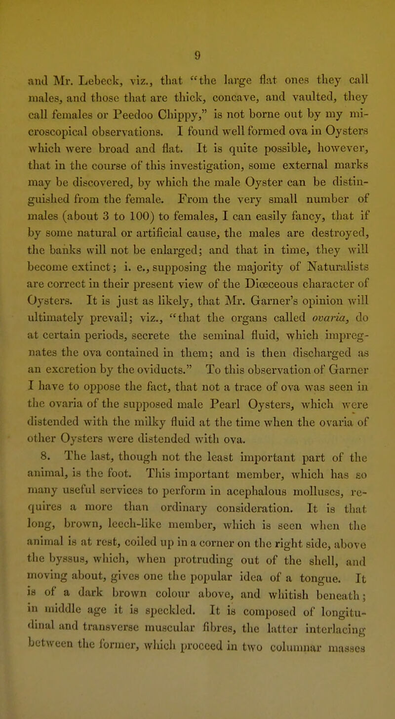 ami Mr. Lebeck, viz., that the hirge flat ones they call males, and those tliat are thick, concave, and vaulted, they call females or Peedoo Cliippy, is not borne out by my mi- croscopical observations. I found well formed ova in Oysters which were broad and flat. It is quite possible, however, that in the course of this investigation, some external marks may be discovered, by which the male Oyster can be distin- guished from the female. From the very small number of males (about 3 to 100) to females, I can easily fancy, that if by some natural or artificial cause, the males are destroyed, tlxe banks will not be enlarged; and that in time, they will become extinct; i. e., supposing the majority of Naturalists are correct in their present view of the Diceceous character of Oysters. It is just as likely, that Mr. Garner's opinion will ultimately prevail; viz., that the organs called ovaria, do at certain periods, secrete the seminal fluid, which impreg- nates the ova contained in them; and is then dischai'ged as an excretion by the oviducts. To this observation of Garner I have to oppose the fact, that not a trace of ova was seen in the ovaria of the supposed male Pearl Oysters, which were distended with the milky fluid at the time when the ovaria of other Oysters were distended with ova. 8. The last, though not the least hnportant part of the animal, is the foot. This important member, which has so many useful services to perform in acephalous molluscs, re- quires a more than ordinary consideration. It is that long, brown, leech-like member, which is seen when tlie animal is at rest, coiled up in a corner on the right side, above the byssus, which, when protruding out of the shell, and moving about, gives one the popular idea of a tongue. It is of a dark brown colour above, and whitish beneath; in middle age it is speckled. It is composed of longitu- dinal and transverse muscular fibres, the latter interlacing between the former, wluch proceed in two colunuiar masses