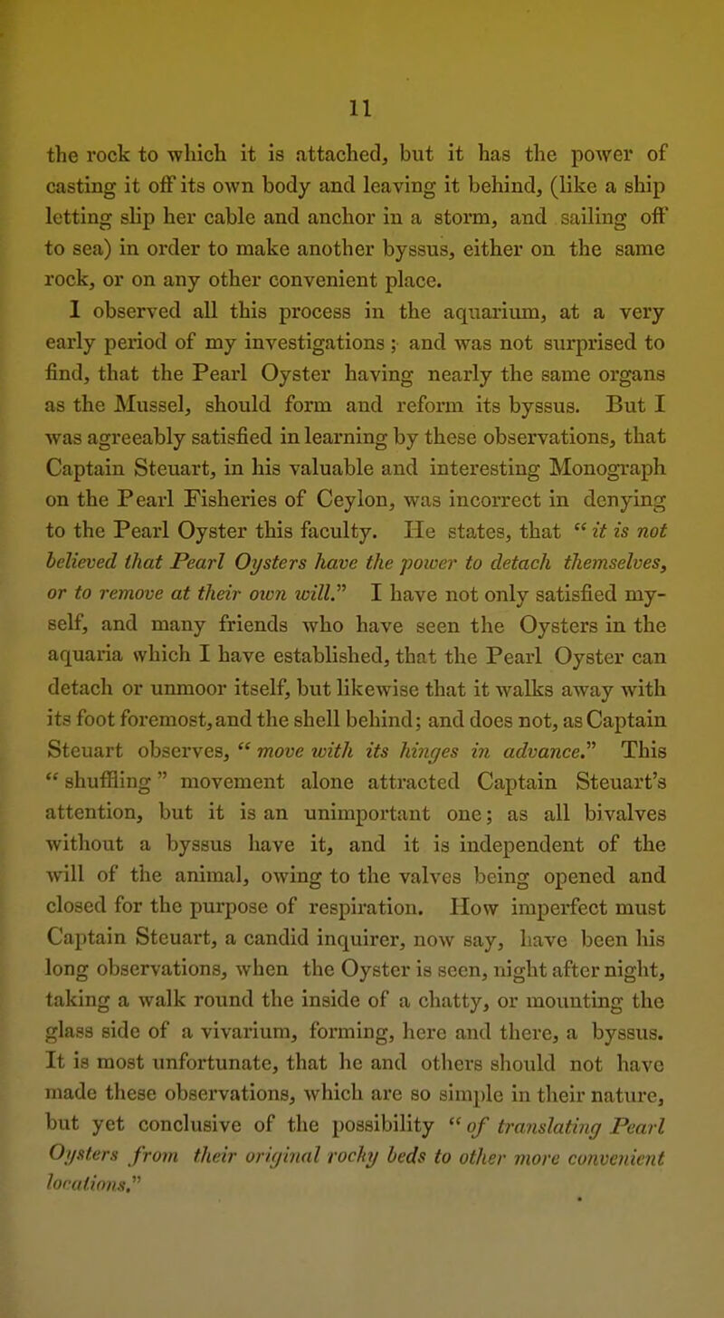 the rock to wliicli it is attacbedj but it has the power of casting it off its own body and leaving it behind, (like a ship letting slip her cable and anchor in a storm, and sailing off to sea) in order to make another byssus, either on the same rock, or on any other convenient place. 1 observed all this process in the aquarium, at a very early period of my investigations ; and was not surprised to find, that the Pearl Oyster having nearly the same organs as the Mussel, should form and reform its byssus. But I was agreeably satisfied in learning by these observations, that Captain Steuart, in his valuable and interesting Monograph on the Pearl Fisheries of Ceylon, was incorrect in denying to the Pearl Oyster this faculty. He states, that  it is not believed that Pearl Oysters have the power to detach themselves, or to remove at their oivn will. I have not only satisfied my- self, and many friends who have seen the Oysters in the aquaria which I have established, that the Pearl Oyster can detach or unmoor itself, but likewise that it walks away with its foot foremost,and the shell behind; and does not, as Captain Steuart observes,  move with its hinges in advance. This  shuffling movement alone attracted Captain Steuart's attention, but it is an unimportant one; as all bivalves without a byssus have it, and it is independent of the will of the animal, owing to the valves being opened and closed for the purpose of respiration. How imperfect must Captain Steuart, a candid inquirer, now say, have been his long observations, when the Oyster is seen, night after night, taking a walk round the inside of a chatty, or mounting the glass side of a vivarium, forming, here and there, a byssus. It is most unfortunate, that he and others should not have made these observations, which are so simple in their nature, but yet conclusive of the possibility  of translating Pearl Oysters from their original rocky beds to other more convenient locations,