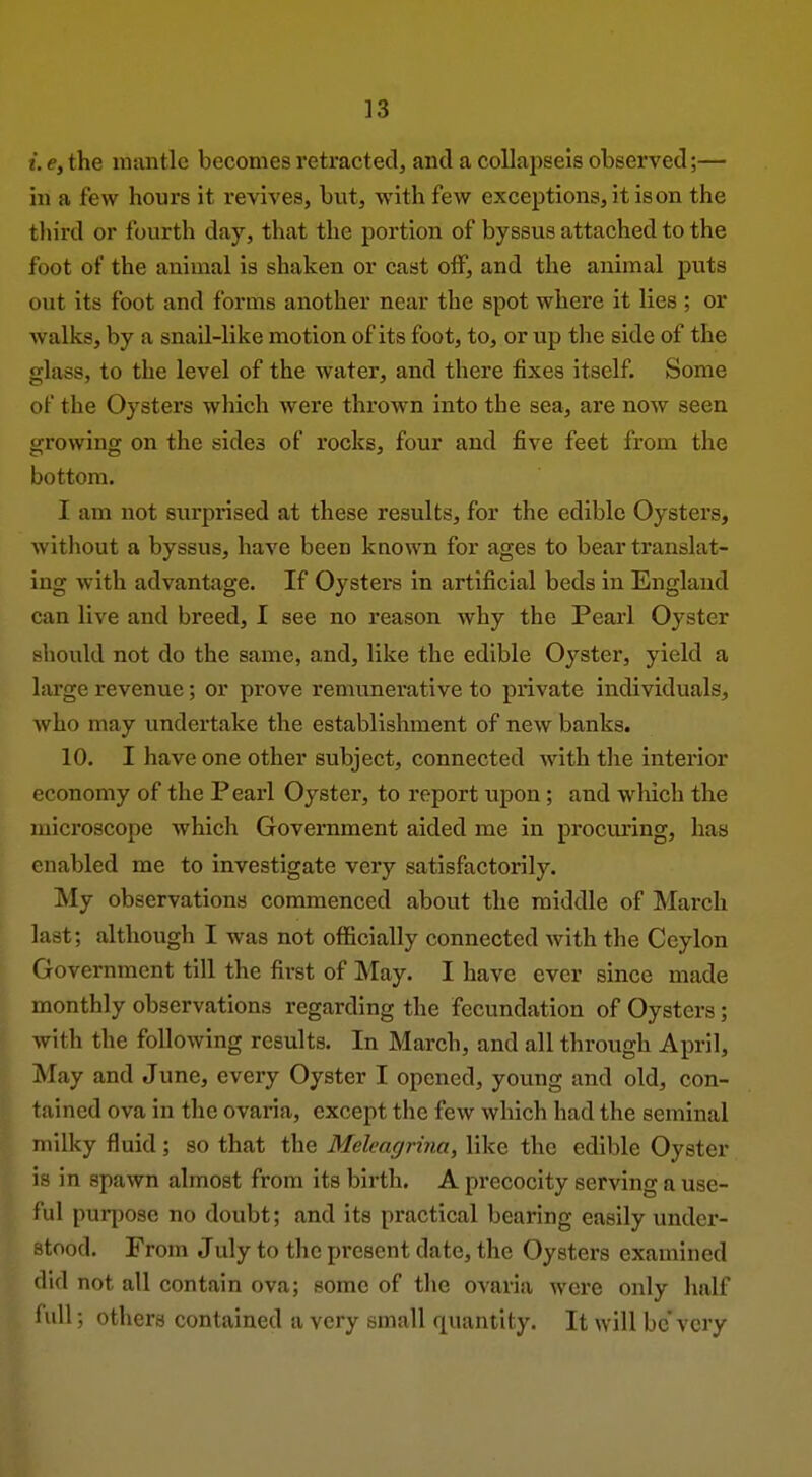 i. e, the mantle becomes retractecl, and a collapseis observed;— in a few hours it revives, but, with few exceptions, it is on the third or fourth day, that the portion of byssus attached to the foot of the animal is shaken or cast off, and the animal puts out its foot and forms another near the spot where it lies ; or walks, by a snail-like motion of its foot, to, or up the side of the glass, to the level of the water, and there fixes itself. Some of the Oysters which were thrown into the sea, are now seen growing on the sides of rocks, four and five feet from the bottom. I am not surprised at these results, for the edible Oysters, without a byssus, have been known for ages to bear translat- ing with advantage. If Oysters in artificial beds in England can live and breed, I see no reason why the Pearl Oyster should not do the same, and, like the edible Oyster, yield a large revenue; or prove remunerative to private individuals, who may undertake the establishment of new banks. 10. I have one other subject, connected with the interior economy of the Pearl Oyster, to report upon; and wliich the microscope which Government aided me in procuring, has enabled me to investigate very satisfactorily. My observations commenced about the middle of March last; although I was not officially connected Avith the Ceylon I Government till the first of May. I have ever since made ^ monthly observations regarding the fecundation of Oysters; with the following results. In March, and all through April, May and June, every Oyster I opened, young and old, con- tained ova in the ovaria, except the few which had the seminal milky fluid; so that the Meleagrina, like the edible Oyster is in spawn almost from its birth. A precocity serving a use- ful purpose no doubt; and its practical bearing easily under- stood. From July to the present date, the Oysters examined ilid not all contain ova; some of the ovaria were only half lull; others contained a very small quantity. It will be'very
