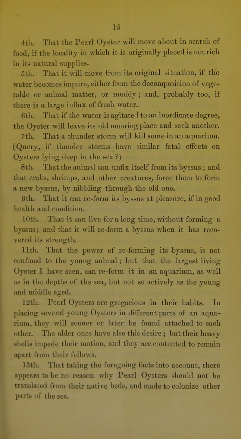 4th. That the Pearl Oyster will move about in search of food, if the locality in which it is originally placed is not rich in its natural supplies. 5th. That it will move from its original situation, if the water becomes impure, either from the decomposition of vege- table or animal matter, or muddy; and, probably too, if there is a large influx of fresh water. 6th. That if the water is agitated to an inordinate degree, the Oyster will leave its old mooring place and seek another. 7th. That a thunder storm will kill some in an aquarium. (Query, if thunder storms have similar fatal effects on Oysters lying deep in the sea ?) 8th. That the animal can unfix itself from its byssus ; and that crabs, shrimps, and other creatures, force them to form a new byssus, by nibbling through the old one. 9th. That it can re-form its byssus at pleasure, if in good health and condition. 10th. That it can live for a long time, without forming a byssus; and that it will re-form a byssus when it has reco- vered its strength. 11th. That the power of re-forming its byssus, is not confined to the young animal; but that the largest living Oyster I have seen, can re-form it in an aquarium, as well as in the depths of the sea, but not so actively as the young and middle aged. 12th. Pearl Oysters are gregarious in their habits. In placing several young Oysters in different parts of an aqua- rium, they will sooner or later be found attached to each other. The older ones have also this desire; but their heavy shells impede their motion, and they are contented to remain fipart from their fellows. 13th. Tliat taking the foregoing facts into account, there appears to be no reason why Pearl Oysters shoiUd not be translated from their native beds, and made to colonize other parts of the sea.