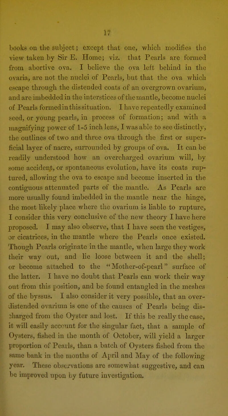 if books on the subject; except that one, which modifies the view taken by Sir E. Home; viz. that Pearls are formed from abortive ova. I believe the ova left behind in the ovaria, are not the nuclei of Pearls, but that the ova which escape through the distended coats of an overgrown ovarium, and are imbedded in the interstices of the mantle, become nuclei of Pearls formedin this situation. I have repeatedly examined seed, or young pearls, in process of formation; and with a magnifying power of 1-5 inch lens, I was able to see distinctly, the outlines of two and three ova through the first or super- ficial layer of nacre, surrounded by groups of ova. It can be readily understood how an overcharged ovarium will, by some accident, or spontaneous evolution, have its coats rup- tured, allowing the ova to escape and become inserted in the contiguous attenuated parts of the mantle. As Pearls are more usually found imbedded in the mantle near the hinge, the most likely place where the ovarium is liable to rupture, I consider this very conclusive of the new theory I have here proposed. I may also observe, that I have seen the vestiges, or cicatrices, in the mantle where the Pearls once existed. Though Pearls originate in the mantle, when large they work their way out, and lie loose between it and the shell; or become attached to the Mother-of-pearl surface of the latter. I have no doubt that Pearls can work their way out from this position, and be found entangled in the meshes of the byssus. I also consider it very possible, that an over- distended ovarium is one of the causes of Pearls being dis- Iiarged from the Oyster and lost. If this be really the case, it will easily account for the singular fact, that a sample of Oysters, fished in the month of October, will yield a larger proportion of Pearls, than a batch of Oysters fished from the ^ame bank in the months of April and May of the following- year. These observations are somewhat suggestive, and can be improved upon by future investigation.