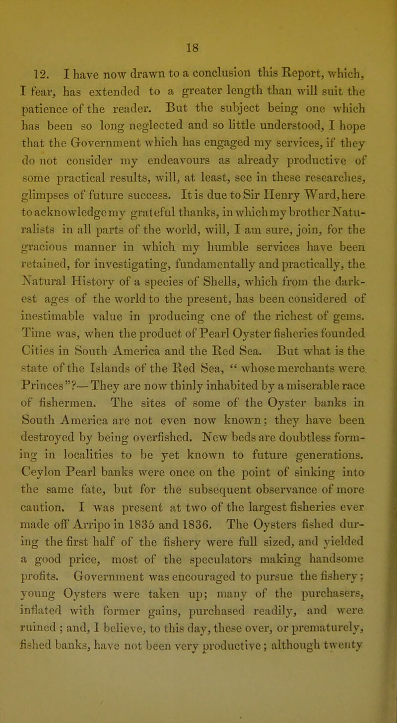 12. I have now drawn to a conclusion this Report, which, I fear, has extended to a greater length than will suit the patience of the reader. But the subject being one which has been so long neglected and so little understood, I hope that the Government which has engaged mj services, if they do not consider my endeavours as already productive of some practical results, will, at least, see in these researches, glimpses of future success. It is due to Sir Henry Ward, here to acknowledge my grateful thanks, in which my brother Natu- ralists in all parts of the world, will, I am sure, join, for the gracious manner in Avhich my humble services have been retained, for investigating, fundamentally and practically, the Natural History of a species of Shells, which from the dark- est ages of the world to the present, has been considered of inestimable value in producing one of the richest of gems. Time was, when the product of Pearl Oyster fisheries founded Cities in South America and the Red Sea. But what is the state of the Islands of the Red Sea,  whose merchants weie. Princes?— They are now thinly inhabited by a miserable race of fishermen. The sites of some of the Oyster banks in South America are not even now knoAvn; they have been desti'oyed by being overfished. New beds are doubtless form- ing in localities to be yet known to future generations. Ceylon Pearl banks were once on the point of sinking into the same fate, but for the subsequent observance of more caution. I AVas present at two of the largest fisheries ever made oif Arripo in 1835 and 1836. The Oysters fished dur- ing the first half of the fishery were full sized, and yielded a good price, most of the speculators making handsome profits. Government was encouraged to pursue the fishery; young Oysters were taken up; many of the purchasers, inflated with former gains, purchased readily, and were ruined ; and, I believe, to this day, these over, or prematurely, fished banks, have not been very productive; although twenty