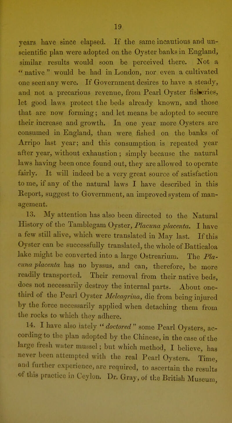 years have since elapsed. If the same incautious and un- scientific plan were adopted on the Oyster banks in England, similar results would soon be perceived there. Not a  native  would be had in London, nor even a cultivated one seen any were. If Government desires to have a steady, and not a precarious revenue, from Pearl Oyster fisberies, let good laws protect the beds already known, and those that are now forming; and let means be adopted to secure their increase and growth. In one year more Oysters are consumed in England, than were fished on the banks of Arripo last year; and this consumption is repeated year after year, without exhaustion; simply because the natural laws having been once found out, they are allowed to operate fairly. It will indeed be a very great source of satisfaction to me, if any of the natm-al laws I have described in this Report, suggest to Government, an improved system of man- agement. 13. My attention has also been directed to the Natural History of the Tamblegam Oyster, Placuna placenta. I have a few still alive, which were translated in May last. If this Oyster can be successfully translated, the whole of Batticaloa lake might be converted into a large Ostrearimn. The Pla- cuna placenta has no byssus, and can, therefore, be more readily transported. Their removal from their native beds, does not necessarily destroy the internal parts. About one- third of the Pearl Oyster Mcleagrina, die from being injured by the force necessarily applied when detaching them from the rocks to which they adhere, 14, I have also lately ''doctored'' some Pearl Oysters, ac- cording to the plan adopted by the Chinese, in the case of the large fresh water mussel; but which method, I believe, has never been attempted with the real Pearl Oysters. Time, and further experience, are required, to ascertain the results of this practice in Ceylon, Dr, Gray, of the British Museum