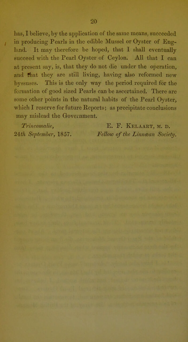 has, I believe, by the application of the same meanS; succeeded in producing Pearls in the edible Mussel or Oyster of Eng- land. It may therefore be hoped, that I shall eventually succeed with the Pearl Oyster of Ceylon. All that I can at present say, is, that they do not die under the operation, and fiiat they are still living, having also reformed new byssuses. This is the only way the period requii'ed for the formation of good sized Pearls can be ascertained. There are some other points in the natural habits of the Pearl Oyster, which I reserve for future Reports; as precipitate conclusions may mislead the Goveinment. Trincomalie, E. F. Kelaaet, m. d. 24?A Septemher, 1857. Fellow of the Linncean Society.