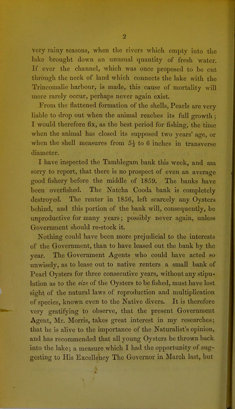very rainy seasons, when the rivers which empty into the lake brought down an vinusiial quantity of fresh water. If ever the channel^ which was once proposed to be cut through the neck of land Avhich connects the lake with the Trincomalie harbour, is made, this cause of mortality will more rarely occur, perhaps never again exist. From the flattened formation of the shells. Pearls are very liable to drop out when the animal reaches its full growth ; I would therefore fix, as the best period for fishing, the time when the animal has closed its supposed two years' age, or when the shell measures from 5^ to 6 inches in transverse diameter. I have inspected the Tamblegam bank this week, and am sorry to report, that there is no prospect of even an average good fishery before the middle of 1859. The banks have been overfished. The Natcha Cooda bank is completely destroyed. The renter in 1856, left scarcely any Oysters behind, and this portion of the bank will, consequently, be unproductive for many years; possibly never again, unless Government should re-stock it. Nothing could have been more prejudicial to the interests of the Government, than to have leased out the bank by the year. The Government Agents who could have acted so imwisely, as to lease out to native renters a small bank of Pearl Oysters for thi'ee consecutive years, without any stipu- lation as to the size of the Oysters to be fished, must have lost sight of the natural laws of reproduction and multiplication of species, known even to the Native divers. It is therefore very gratifying to observe, that the present Government Agent, Mr. Morris, takes great interest in my researches; that he is alive to the importance of the Naturalist's opinion, and has recommended that all young Oysters be thrown back into the lake; a measure which I had the opportunity of sug- gesting to His Excellency The Governor in ISIarch last, but