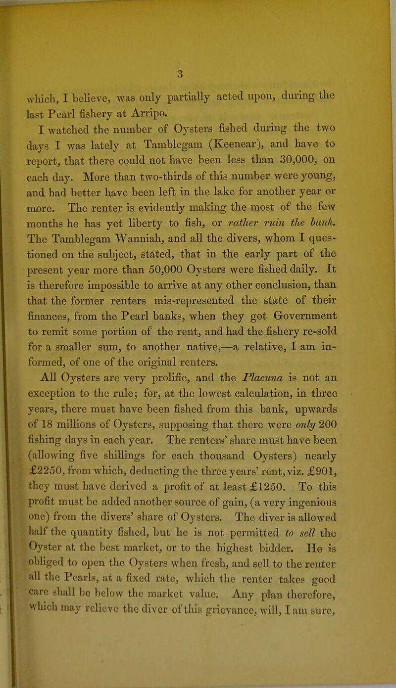 wliich, I believe, was only partially acted upon, during the last Pearl fishery at Arripa I watched the number of Oysters fished during the two days I was lately at Tamblegam (Keenear), and have to report, that there could not have been less than 30,000, on each day. More than two-thirds of this number were young, and had better have been left in the lake for another year or more. The renter is evidently making the most of the few months he has yet liberty to fish, or rather ruin the bank. The Tamblegam Wanniah, and all the divers, whom I ques- tioned on the subject, stated, that in the early part of the present year more than 50,000 Oysters were fished daily. It is therefore impossible to arrive at any other conclusion, than that the former renters mis-represented the state of their finances, from the Pearl banks, when they got Government to remit some portion of the rent, and had the fishery re-sold for a smaller sum, to another native,—a relative, I am in- formed, of one of the original renters. All Oysters are very prolific, and the Placuna is not an exception to the rule; for, at the lowest calculation, in three years, there must have been fished from this bank, upwards of 18 millions of Oysters, supposing that there were only 200 fishing days in each year. The renters' share must have been (allowing five shillings for each thousand Oysters) nearly £2250, from which, deducting the three years' rent, viz. £901, they must have derived a profit of at least £1250. To this pi'ofit must be added another source of gain, (a very ingenious one) from the divers' share of Oysters. The diver is allowed half the quantity fished, but he is not permitted to sell the Oyster at the best market, or to the highest bidder. He is obliged to open the Oysters when fresh, and sell to the renter all the Pearls, at a fixed rate, which the renter takes good care shall be below the market value. Any plan therefore, which may relieve the diver of tliia grievance, will, lam sure.