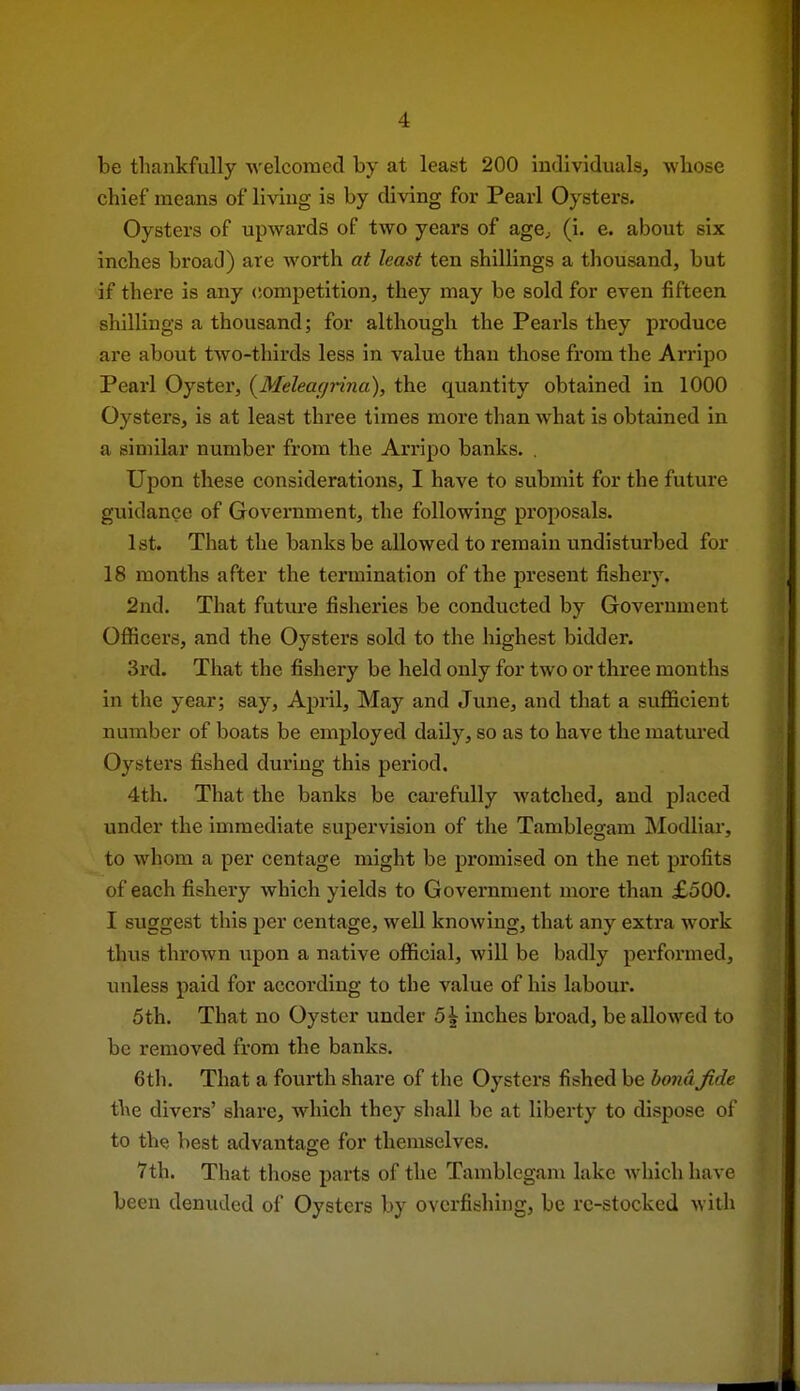 be thankfully Avelcomed by at least 200 individuals, wbose chief means of living is by diving for Pearl Oysters. Oysters of upwards of two years of age^ (i. e. about six inches broad) are worth at least ten shillings a thousand, but if there is any <!ompetition, they may be sold for even fifteen shillings a thousand; for although the Pearls they produce are about two-thirds less in value than those from the Arripo Pearl Oyster, {Meleacjrina), the quantity obtained in 1000 Oysters, is at least three times more than what is obtained in a similar number from the Arripo banks. . Upon these considerations, I have to submit for the future guidance of Government, the following proposals. 1st. That the banks be allowed to remain undisturbed for 18 months after the termination of the present fishery. 2nd. That future fisheries be conducted by Government Officers, and the Oysters sold to the highest bidder. 3rd. That the fishery be held only for two or three months in the year; say, April, May and June, and that a sufficient number of boats be employed daily, so as to have the matured Oysters fished during this period. 4th. That the banks be carefully watched, and placed under the immediate supervision of the Tamblegam Modliar, to whom a per centage might be promised on the net profits of each fishery which yields to Government more than £500. I suggest this per centage, well knowing, that any extra work thus thrown upon a native official, will be badly performed, imless paid for according to the value of his labour. 5th. That no Oyster under 5\ inches broad, be allowed to be removed from the banks. 6th. That a fourth share of the Oysters fished be bond Jide the divers' share, which they shall be at liberty to dispose of to the best advantage for themselves. 7th. That tlnose parts of the Tamblegam lake which have been denuded of Oysters by overfishing, be rc-stockcd with