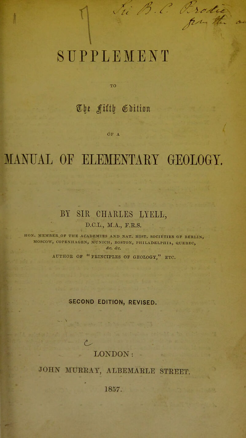 SUPPLEMENT TO Of a MANUAL OF ELEMENTARY GEOLOGY. BY SIR CHARLES LYELL, D.C.L., M.A., F.K.S. HON. MEMBER.OP THE ACADEMIES AND NAT. HIST. SOCIETIES OF BERLIN, MOSCOW, COPENHAGEN, MUNICH, BOSTON, PHILADELPHIA, QUEBEC, ATJTnOK OF  FKINCrPLES OF GEOLOGY, ETC. SECOND EDITION, REVISED. LONDON: JOHN MURRAY, ALBEMARLE STREET. 1857.