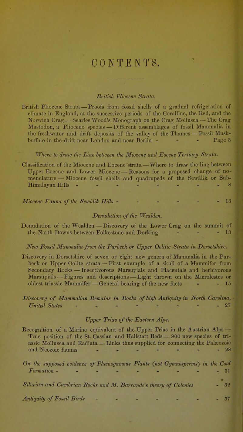 CONTENTS. British riiocene Strata. British Pliocene Strata—Proofs from fossil shells of a gradual refrigeration of climate in England, at the successive periods of the Coralline, the Red, and the Norwich Crag — Searles Wood's Monograph on the Crag Mollnsca — The Crng Mastodon, a Pliocene species — Different assemblages of fossil Mammalia in the freshwater and drift deposits of the valley of the Thames—-Fossil Musk- buffalo in the drift near London and near Berlin - Page 3 Where to draw the Line between the Miocene and Eocene Tertiary Strata. Classification of the Miocene and Eocene strata—Where to draw the line between Upper Eocene and Lower Miocene — Reasons for a proposed change of no- menclature — Miocene fossil shells and quadrupeds of the Sewallk or Sub- Himalayan Hills -------- 8 Miocene Fauna of the Sewalik Hills - - - - - -13 Denudation of the Wealden. Denudation of the Wealden — Discovery of the Lower Crag on the summit of the North Downs between Folkestone and Dorking - - - 13 New Fossil Mammalia from the Purhech or Upper Oolitic Strata in Dorsetshire. Discovery in Dorsetshire of seven or eight new genera of Mammalia in the Pur- beck or Upper Oolite strata — First example of a skull of a Mammifer from Secondary Rocks — Insectivorous Marsupials and Placeutals and herbivorous Marsupials — Figures and descriptions — Light thrown on the Microlestes or oldest triassic Mammifer — General bearing of the new facts - - 15 Discovery of Mammalian Remains in Rocks of high Antiquity in North Carolina, ■ United States - - - - - - - -27 Upper Trias of the Eastern Alps. Recognition of a Marine equivalent of the Upper Trias in the Austrian Alps — True position of the St. Cassian and Hallstatt Beds — 800 new species of tri- assic Mollusca and Radiata —Links thus supplied for connecting the Palaeozoic and Neozoic faunas - - - - - - -28 On the supposed evidence of Phamogamous Plants (not Gymnospcrms) in the Coal Formation - - - - - - - - -31 Silurian and Cambrian Rocks and M. Barrande's theory of Colonies - 32 Antiquity of Fossil Birds - - - - - - -37