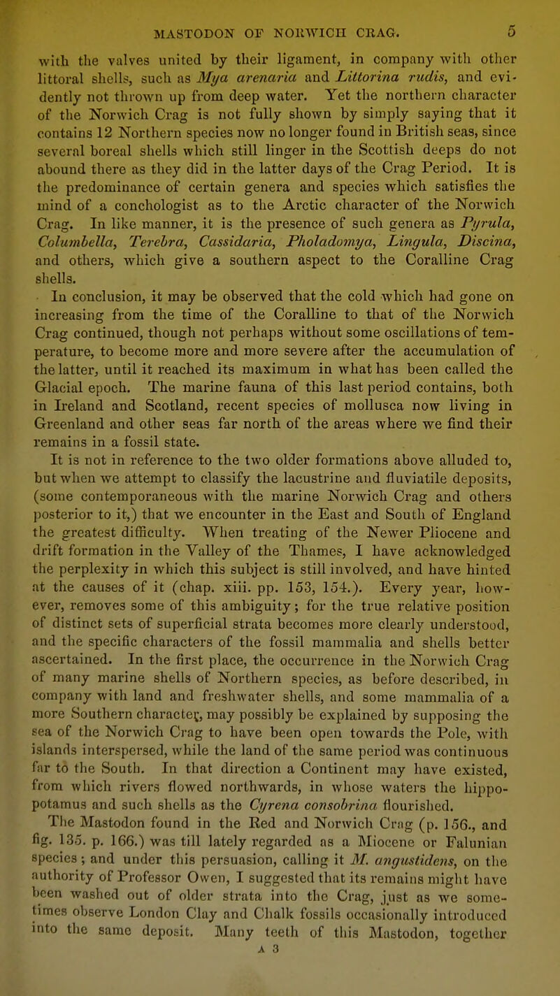 with the valves united by their ligament, in company with other littoral shells, such as Mya armaria and Littorina rudis, and evi- dently not thrown up from deep water. Yet the northern character of the Norwich Crag is not fully shown by simply saying that it contains 12 Northern species now no longer found in British seas, since several boreal shells which still linger in the Scottish deeps do not abound there as they did in the latter days of the Crag Period. It is tlie predominance of certain genera and species which satisfies the mind of a conchologist as to the Arctic character of the Norwich Crag. In like manner, it is the presence of such genera as Pyrula, Columbella, Terebra, Cassidaria, Pholadomya, Lingula, Discina, and others, which give a southern aspect to the Coralline Crag sheila. In conclusion, it may be observed that the cold which had gone on increasing from the time of the Coralline to that of the Norwich Crag continued, though not perhaps without some oscillations of tem- perature, to become more and more severe after the accumulation of the latter, until it reached its maximum in what has been called the Glacial epoch. The marine fauna of this last period contains, both in Ireland and Scotland, recent species of mollusca now living in Greenland and other seas far north of the areas where we find their remains in a fossil state. It is not in reference to the two older formations above alluded to, but when we attempt to classify the lacustrine and fluviatile deposits, (some contemporaneous with the marine Norwich Crag and others posterior to it,) that we encounter in the East and South of England the greatest difficulty. When treating of the Newer Pliocene and drift formation in the Valley of the Thames, I have acknowledged the perplexity in which this subject is still involved, and have hinted at the causes of it (chap. xiii. pp. 153, 154.). Every year, how- ever, removes some of this ambiguity; for the true relative position of distinct sets of superficial strata becomes more clearly understood, and the specific characters of the fossil mammalia and shells better ascertained. In the first place, the occurrence in the Norwich Crag of many marine shells of Northern species, as before described, in company with land and freshwater shells, and some mammalia of a more Southern character, may possibly be explained by supposing the sea of the Norwich Crag to have been open towards the Pole, with islands interspersed, while the land of the same period was continuous far to the South. In that direction a Continent may have existed, from which rivers flowed northwards, in whose waters the hippo- potamus and such shells as the Cyrena consobrina flourished. The Mastodon found in the Red and Norwich Crag (p. 156., and fig. 135. p. 166.) was till lately regarded as a Miocene or Falunian species; and under this persuasion, calling it 31. angustidens, on the authority of Professor Owen, I suggested that its remains might have been washed out of older strata into the Crag, just as we some- times observe London Clay and Chalk fossils occasionally introduced into the same deposit. Many teeth of this Mastodon, together a 3