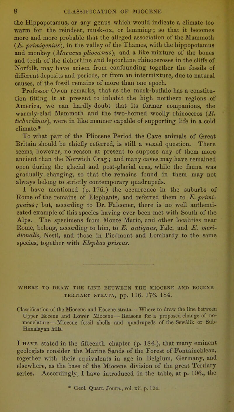 the Hippopotamus, or any genus which would indicate a climate too warm for the reindeer, musk-ox, or lemming; so that it becomes more and more probable that the alleged association of the Mammoth (E. primigenius), in the valley of the Thames, with the hippopotamus and monkey (Macacus plioccenus), and a like mixture of the bones and teeth of the tichorhine and leptorhine rhinoceroses in the cliffs of Norfolk, may have arisen from confounding together the fossils of different deposits and periods, or from an intermixture, due to natural causes, of the fossil remains of more than one epoch. Professor Owen remarks, that as the musk-buffalo has a constitu- tion fitting it at present to inhabit the high northern regions of America, we can hardly doubt that its former companions, the warmly-clad Mammoth and the two-horned woolly rhinoceros (i?. tichorhinus), were in like manner capable of supporting life in a cold climate.* To what part of the Pliocene Period the Cave animals of Great Britain should be chiefly referred, is still a vexed question. There seems, however, no reason at present to suppose any of them more ancient than the Norwich Crag; and many caves may have remained open during the glacial and post-glacial eras, while the fauna was gradually changing, so that the remains found in them may not always belong to strictly contemporary quadrupeds. I have mentioned (p. 176.) the occurrence in the suburbs of Rome of the remains of Elephants, and referred them to E. primi- genius; but, according to Dr. Falconer, there is no well authenti- cated example of this species having ever been met with South of the Alps. The specimens from Monte Mario, and other localities near Rome, belong, according to him, to E. antiquus, Falc. and E. meri- dionalis, Nesti, and those in Piedmont and Lombardy to the same species, together with Elephas priscus. WHERE TO DRAW THE LINE BETWEEN THE MIOCENE AND EOCENE TERTIARY STRATA, pp. 116. 176. 184. Classification of the Miocene and Eocene strata—Where to draw the line between Upper Eocene and Lower Miocene — Reasons for a proposed change of no- menclature— Miocene fossil shells and quadrupeds of the Sewiilik or Sub- Himalayan hills. I have stated in the fifteenth chapter (p. 184.), that many eminent geologists consider the Marine Sands of the Forest of Fontainebleau, together with their equivalents in age in Belgium, Germany, and elsewhere, as the base of the Miocene division of the great Tertiary Beries. Accordingly, I have introduced in the table, at p. 106., the * Geol. Quart. Journ., vol. xii. p. 124.