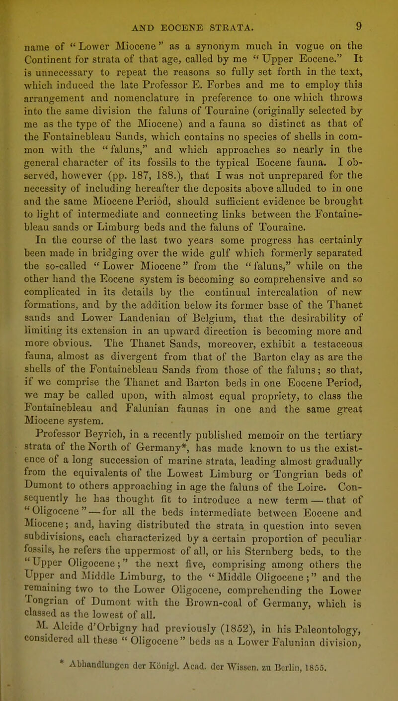 name of  Lower Miocene as a synonym much in vogue on the Continent for strata of that age, called by me  Upper Eocene. It is unnecessary to repeat the reasons so fully set forth in the text, which induced the late Professor E. Forbes and me to employ this arrangement and nomenclature in preference to one which throws into the same division the faluns of Touraine (originally selected by me as the type of the Miocene) and a fauna so distinct as that of the Fontainebleau Sands, which contains no species of shells in com- mon with the faluns, and which approaches so nearly in the general character of its fossils to the typical Eocene fauna. I ob- served, however (pp. 187, 188.), that I was not unprepared for the necessity of including hereafter the deposits above alluded to in one and the same Miocene Period, should sufficient evidence be brought to light of intermediate and connecting links between the Fontaine- bleau sands or Limburg beds and the faluns of Touraine. In the course of the last two years some progress has certainly been made in bridging over the wide gulf which formerly separated the so-called  Lower Miocene from the  faluns, while on the other hand the Eocene system is becoming so comprehensive and so complicated in its details by the continual intercalation of new formations, and by the addition below its former base of the Thanet sands and Lower Landenian of Belgium, that the desirability of limiting its extension in an upward direction is becoming more and more obvious. The Thanet Sands, moreover, exhibit a testaceous fauna, almost as divergent from that of the Barton clay as are the shells of the Fontainebleau Sands from those of the faluns; so that, if we comprise the Thanet and Barton beds in one Eocene Period, we may be called upon, with almost equal propriety, to class the Fontainebleau and Falunian faunas in one and the same great Miocene system. Professor Beyrich, in a recently published memoir on the tertiary strata of the North of Germany* has made known to us the exist- ence of a long succession of marine strata, leading almost gradually from the equivalents of the Lowest Limburg or Tongrian beds of Dumont to others approaching in age the faluns of the Loire. Con- sequently he has thought fit to introduce a new term — that of Oligocene— for all the beds intermediate between Eocene and Miocene; and, having distributed the strata in question into seven subdivisions, each characterized by a certain proportion of peculiar fossils, he refers the uppermost of all, or his Sternberg beds, to the Upper Oligocene; the next five, comprising among others the Upper and Middle Limburg, to the  Middle Oligocene; and the remaining two to the Lower Oligocene, comprehending the Lower ■Tongrian of Dumont with the Brown-coal of Germany, which is classed as the lowest of all. M. Alcide d'Orbigny had previously (1852), in his Paleontology, considered all these  Oligocene beds as a Lower Falunian division, • Abbandlungcn der Konigl. Acnd. dcr Wissen. zu Berlin, 1855.