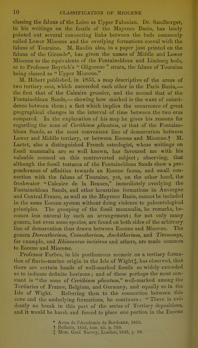 classing the faluns of the Loire as Upper Falunian. Dr. Sandberger, in his writings on the fossils of the Mayence Basin, has lately pointed out several connecting links between the beds commonly called Lower Miocene and the overlying formations coeval with the faluns of Touraine. M. Raulin also, in a paper just printed on the faluns of the Gironde*, has given the names of Middle and Lower Miocene to the equivalents of the Fontainebleau and Limburg beds, or to Professor Beyrich's  Oligocene  strata, the faluns of Touraine being classed as  Upper Miocene. M. Hebert published, in 1855, a map descriptive of the areas of two tertiary seas, which succeeded each other in the Paris Basin,— the first that of the Calcaire grossier, and the second that of the Fontainebleau Sands,— showing how marked is the want of coinci- dence between them; a fact which implies the occurrence of great geographical changes in the interval of time between the two eras compared. In the explanation of his map he gives his reasons for regarding the zone of Cerithium plicatum, or that of the Fontaine- bleau Sands, as the most convenient line of demarcation between Lower and Middle tertiary, or between Eocene and Miocene.f M. Lartet, also a distinguished French osteologist, whose writings on fossil mammalia are so well known, has favoured me with his valuable counsel on this controverted subject; observing, that although the fossil testacea of the Fontainebleau Sands show a pre- ponderance of affinities towards an Eocene fauna, and small con- nection with the faluns of Touraine, yet, on the other hand, the freshwater  Calcaire de la Beauce, immediately overlying the Fontainebleau Sands, and other lacustrine formations in Auvergne and Central France, as well as the Mayence Basin, cannot be included in the same Eocene system without doing violence to paleontological principles. The grouping of the fossil mammalia, he remarks, be- comes less natural by such an arrangement; for not only many genera, but even some species, are found on both sides of the arbitrary line of demarcation thus drawn between Eocene and Miocene. The genera Dorcatherium, Cainotherium, Anchitherium, and Titanomys, for example, and Rhinoceros incisivus and others, are made common to Eocene and Miocene. Professor Forbes, in his posthumous memoir on a tertiary forma- tion of fluvio-marine origin in the Isle of Wight J, has observed, that there are certain bands of well-marked fossils so widely extended as to indicate definite horizons; and of these perhaps the most con- stant is the zone of Cerithium plicatum well-marked among the Tertiaries of France, Belgium, and Germany, and equally so in the Isle of Wight. Preferring then to the connection between this zone and the underlying formations, he continues :  There is evi- dently no break in this part of the series of Tertiary depositions, and it would be harsh and forced to place one portion in the Eocene * Actes dc l'Acndemic dc Bordeaux, 1855. t Bulletin, 1855, torn. xii. p. 760. % Mem. Geol. Survey, London, 1856, p. 99.