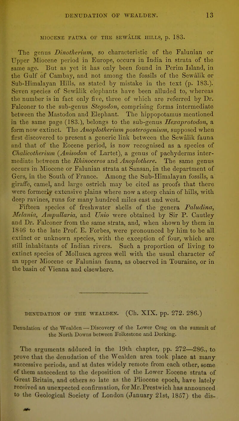 MIOCENE FAUNA OF THE SEWALTK HILLS, p. 183. The genus Dinotherium, so characteristic of the Falunian or Upper Miocene period in Europe, occurs in India in strata of the same age. But as yet it has only been found in Perim Island, in the Gulf of Cambay, and not among the fossils of the Sewalik or Sub-Himalayan Hills, as stated by mistake in the text (p. 183.). Seven species of Sewalik elephants have been alluded to, whereas the number is in fact only five, three of which are referred by Dr. Falconer to the sub-genus Stegodon, comprising forms intermediate between the Mastodon and Elephant. The hippopotamus mentioned in the same page (183.), belongs to the sub-genus Hexaprotodon, a form now extinct. The Anoplotherium posterogenium, supposed when first discovered to present a generic link between the Sewalik fauna and that of the Eocene period, is now recognised as a species of Chalicotherium (Anisodon of Lartet), a genus of pachyderms inter- mediate between the Rhinoceros and Anoplothere. The same genus occurs in Miocene or Falunian strata at Sansan, in the department of Gers, in the South of France. Among the Sub-Himalayan fossils, a giraffe, camel, and large ostrich may be cited as proofs that there were formerly extensive plains where now a steep chain of hills, with deep ravines, runs for many hundred miles east and west. Fifteen species of freshwater shells of the genera Paludina, Melania, Ampidlaria, and Unto were obtained by Sir P. Cautley and Dr. Falconer from the same strata, and, when shown by them in 1846 to the late Prof. E. Forbes, were pronounced by him to be all extinct or unknown species, with the exception of four, which are still inhabitants of Indian rivers. Such a proportion of living to extinct species of Mollusca agrees well with the usual character of an upper Miocene or Falunian fauna, as observed in Touraine, or in the basin of Vienna and elsewhere. DENUDATION OF THE WEALDEN. (Ch. XIX. pp. 272. 286.) Denudation of the Wealdcn — Discovery of the Lower Crag on the summit of the North Downs between Folkestone and Dorking. The arguments adduced in the 19th chapter, pp. 272—286., to prove that the denudation of the Wealden area took place at many successive periods, and at dates widely remote from each other, some of them antecedent to the deposition of the Lower Eocene strata of Great Britain, and others so late as the Pliocene epoch, have lately received an unexpected confirmation, forMr.Prestwich has announced to the Geological Society of London (January 21st, 1857) the dis-