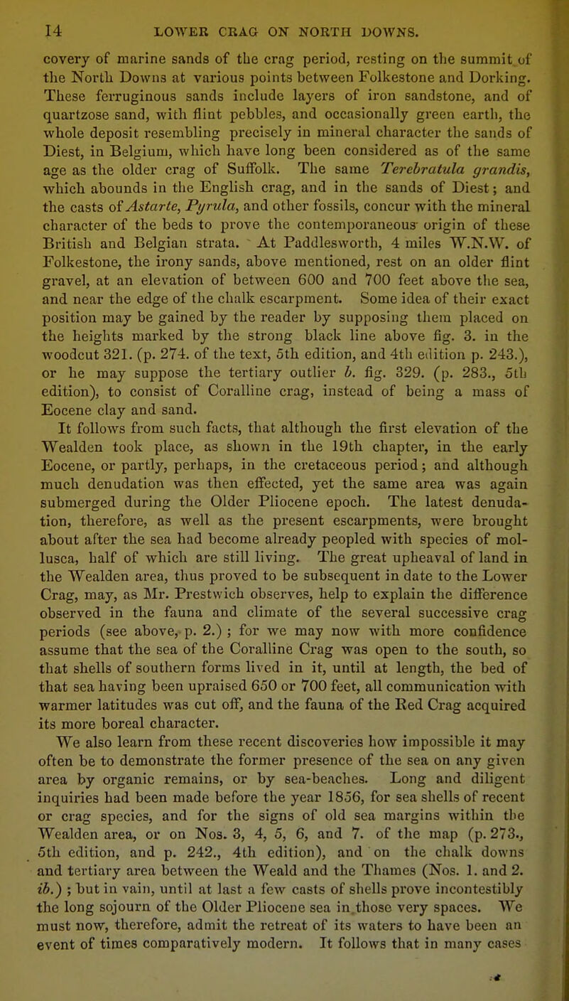 covery of marine sands of the crag period, resting on the summit of the North Downs at various points between Folkestone and Dorking. These ferruginous sands include layers of iron sandstone, and of quartzose sand, with flint pebbles, and occasionally green earth, the whole deposit resembling precisely in mineral character the sands of Diest, in Belgium, which have long been considered as of the same age as the older crag of Suffolk. The same Tercbratula grandis, which abounds in the English crag, and in the sands of Diest; and the casts oiAstarte, Pyrula, and other fossils, concur with the mineral character of the beds to prove the contemporaneous- origin of these British and Belgian strata. At Paddlesworth, 4 miles W.N.W. of Folkestone, the irony sands, above mentioned, rest on an older flint gravel, at an elevation of between 600 and 700 feet above the sea, and near the edge of the chalk escarpment. Some idea of their exact position may be gained by the reader by supposing them placed on the heights marked by the strong black line above fig. 3. in the woodcut 321. (p. 274. of the text, 5th edition, and 4th edition p. 243.), or he may suppose the tertiary outlier b. fig. 329. (p. 283., 5th edition), to consist of Coralline crag, instead of being a mass of Eocene clay and sand. It follows from such facts, that although the first elevation of the Wealden took place, as shown in the 19th chapter, in the early Eocene, or partly, perhaps, in the cretaceous period; and although much denudation was then effected, yet the same area was again submerged during the Older Pliocene epoch. The latest denuda- tion, therefore, as well as the present escarpments, were brought about after the sea had become already peopled, with species of mol- lusca, half of which are still living. The great upheaval of land in the Wealden area, thus proved to be subsequent in date to the Lower Crag, may, as Mr. Prestwich observes, help to explain the difference observed in the fauna and climate of the several successive eras: periods (see above, p. 2.) ; for we may now with more confidence assume that the sea of the Coralline Crag was open to the south, so that shells of southern forms lived in it, until at length, the bed of that sea having been upraised 650 or 700 feet, all communication with warmer latitudes was cut off, and the fauna of the Red Crag acquired its more boreal character. We also learn from these recent discoveries how impossible it may often be to demonstrate the former presence of the sea on any given area by organic remains, or by sea-beaches. Long and diligent inquiries had been made before, the year 1856, for sea shells of recent or crag species, and for the signs of old sea margins within the Wealden area, or on Nos. 3, 4, 5, 6, and 7. of the map (p. 273., 5th edition, and p. 242., 4th edition), and on the chalk downs and tertiary area between the Weald and the Thames (Nos. 1. and 2. ib.) ; but in vain, until at last a few casts of shells prove incontestibly the long sojourn of the Older Pliocene sea in.those very spaces. We must now, therefore, admit the retreat of its waters to have been an event of times comparatively modern. It follows that in many cases