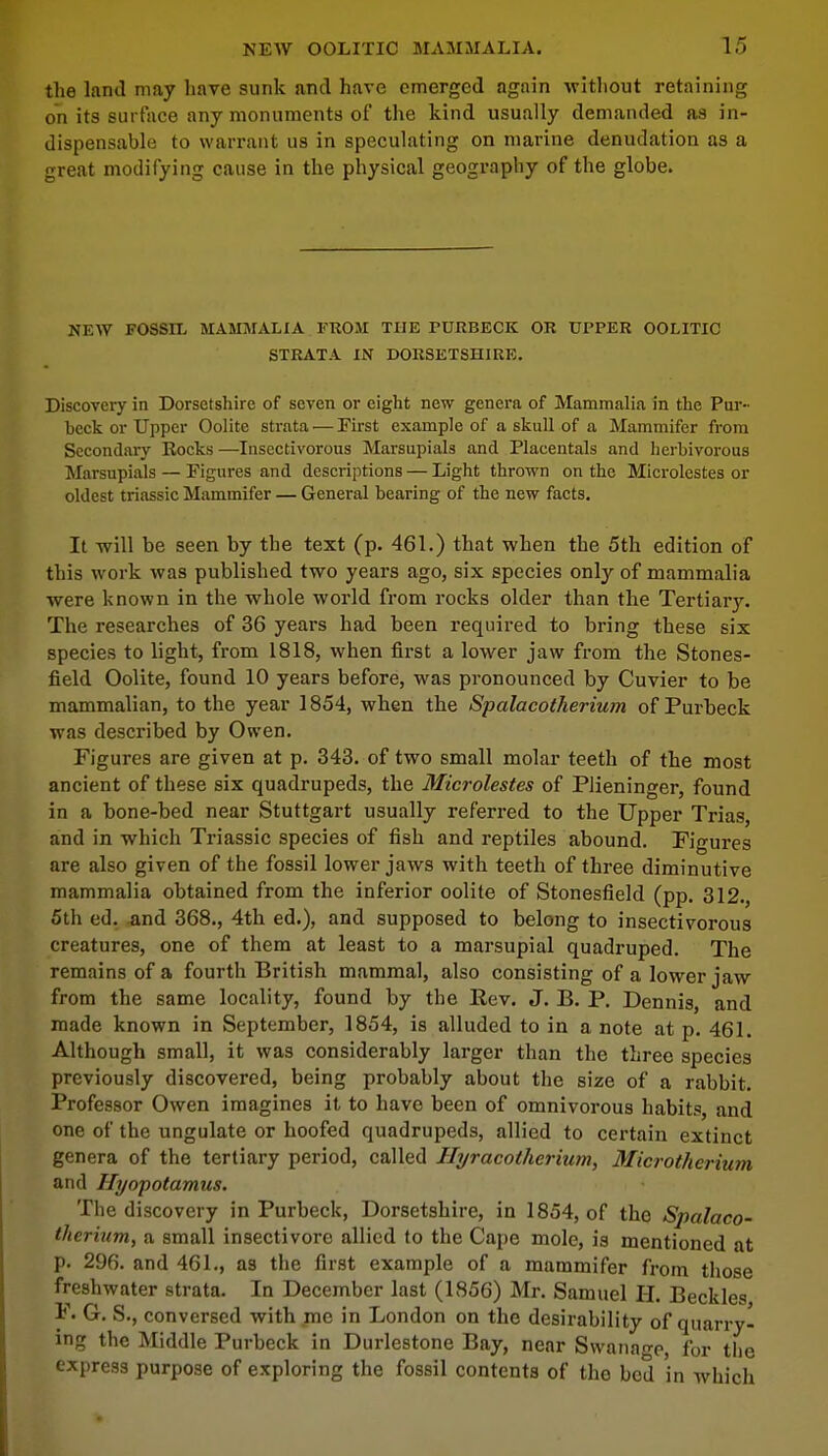 the land may have sunk and have emerged again without retaining on its surface any monuments of the kind usually demanded as in- dispensable to warrant us in speculating on marine denudation as a great modifying cause in the physical geography of the globe. NEW FOSSIL MAMMALIA FROM THE PURBECK OR UPPER OOLITIC STRATA IN DORSETSHIRE. Discovery in Dorsetshire of seven or eight new genera of Mammalia in the Pur- heck or Upper Oolite strata — First example of a skull of a Mammifer from Secondary Rocks —Insectivorous Marsupials and Placentals and herhivorous Marsupials — Figures and descriptions — Light thrown on the Microlestes or oldest triassic Mammifer — General bearing of the new facts. It will be seen by the text (p. 461.) that when the 5th edition of this work was published two years ago, six species only of mammalia were known in the whole world from rocks older than the Tertiary. The researches of 36 years had been required to bring these six species to light, from 1818, when first a lower jaw from the Stones- field Oolite, found 10 years before, was pronounced by Cuvier to be mammalian, to the year 1854, when the Spalacotherium of Purbeck was described by Owen. Figures are given at p. 343. of two small molar teeth of the most ancient of these six quadrupeds, the Microlestes of Plieninger, found in a bone-bed near Stuttgart usually referred to the Upper Trias, and in which Triassic species of fish and reptiles abound. Figures are also given of the fossil lower jaws with teeth of three diminutive mammalia obtained from the inferior oolite of Stonesfield (pp. 312., 5th ed. and 368., 4th ed.), and supposed to belong to insectivorous creatures, one of them at least to a marsupial quadruped. The remains of a fourth British mammal, also consisting of a lower jaw from the same locality, found by the Rev. J. B. P. Dennis, and made known in September, 1854, is alluded to in a note at p. 461. Although small, it was considerably larger than the three species previously discovered, being probably about the size of a rabbit. Professor Owen imagines it to have been of omnivorous habits, and one of the ungulate or hoofed quadrupeds, allied to certain extinct genera of the tertiary period, called Hyracotherium, Microtherium and Hyopotamus. The discovery in Purbeck, Dorsetshire, in 1854, of the Spalaco- therium, a small insectivore allied to the Cape mole, is mentioned at p. 296. and 461., as the first example of a mammifer from those freshwater strata. In December last (1856) Mr. Samuel H. Beckles F. G. S., conversed with me in London on the desirability of quarry- ing the Middle Purbeck in Durlestone Bay, near Svvanage, for the express purpose of exploring the fossil contents of the bed in which