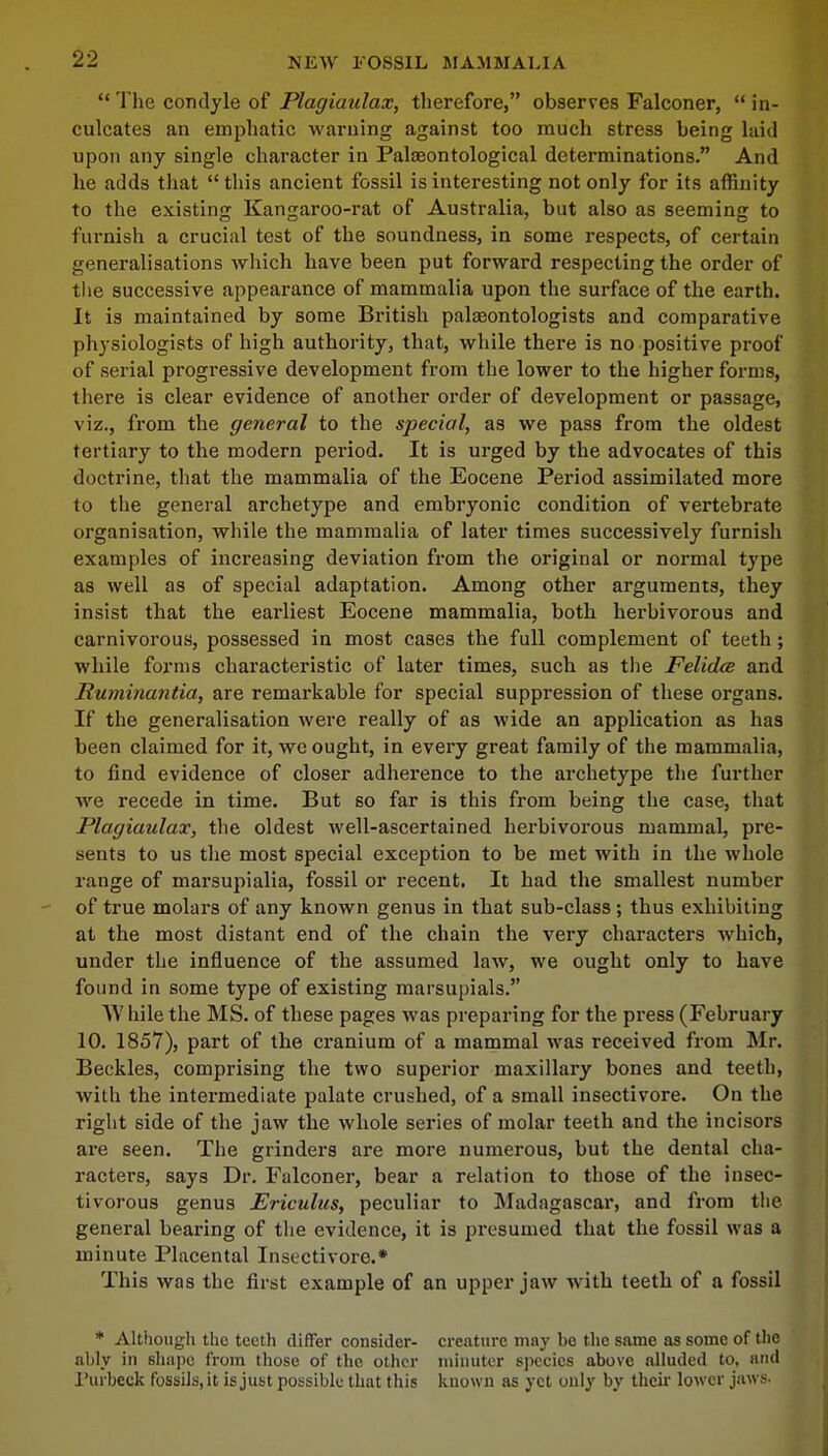  The condyle of Plagiaulax, therefore, observes Falconer,  in- culcates an emphatic warning against too much stress being laid upon any single character in Palaeontological determinations. And he adds that this ancient fossil is interesting not only for its affinity to the existing Kangaroo-rat of Australia, but also as seeming to furnish a crucial test of the soundness, in some respects, of certain generalisations which have been put forward respecting the order of the successive appearance of mammalia upon the surface of the earth. It is maintained by some British palaeontologists and comparative physiologists of high authority, that, while there is no positive proof of serial progressive development from the lower to the higher forms, there is clear evidence of another order of development or passage, viz., from the general to the special, as we pass from the oldest tertiary to the modern period. It is urged by the advocates of this doctrine, that the mammalia of the Eocene Period assimilated more to the general archetype and embryonic condition of vertebrate organisation, while the mammalia of later times successively furnish examples of increasing deviation from the original or normal type as well as of special adaptation. Among other arguments, they insist that the earliest Eocene mammalia, both herbivorous and carnivorous, possessed in most cases the full complement of teeth ; while forms characteristic of later times, such as the Felidce and Ruminantia, are remarkable for special suppression of these organs. If the generalisation were really of as wide an application as has been claimed for it, we ought, in every great family of the mammalia, to find evidence of closer adherence to the archetype the further Ave recede in time. But so far is this from being the case, that Plagiaulax, the oldest well-ascertained herbivorous mammal, pre- sents to us the most special exception to be met with in the whole range of marsupialia, fossil or recent. It had the smallest number of true molars of any known genus in that sub-class; thus exhibiting at the most distant end of the chain the very characters which, under the influence of the assumed law, we ought only to have found in some type of existing marsupials. W hile the MS. of these pages was preparing for the press (February 10. 1857), part of the cranium of a mammal was received from Mr. Beckles, comprising the two superior maxillary bones and teeth, with the intermediate palate crushed, of a small insectivore. On the right side of the jaw the whole series of molar teeth and the incisors are seen. The grinders are more numerous, but the dental cha- racters, says Dr. Falconer, bear a relation to those of the insec- tivorous genus Ericulus, peculiar to Madagascar, and from the general bearing of the evidence, it is presumed that the fossil was a minute Placental Insectivore.* This was the first example of an upper jaw with teeth of a fossil * Although the teeth differ consider- creature may be the same as some of the ably in shape from those of the other minuter species above alluded to, and Puibeck fossils, it is just possible that this known as yet only by their lower jaws.