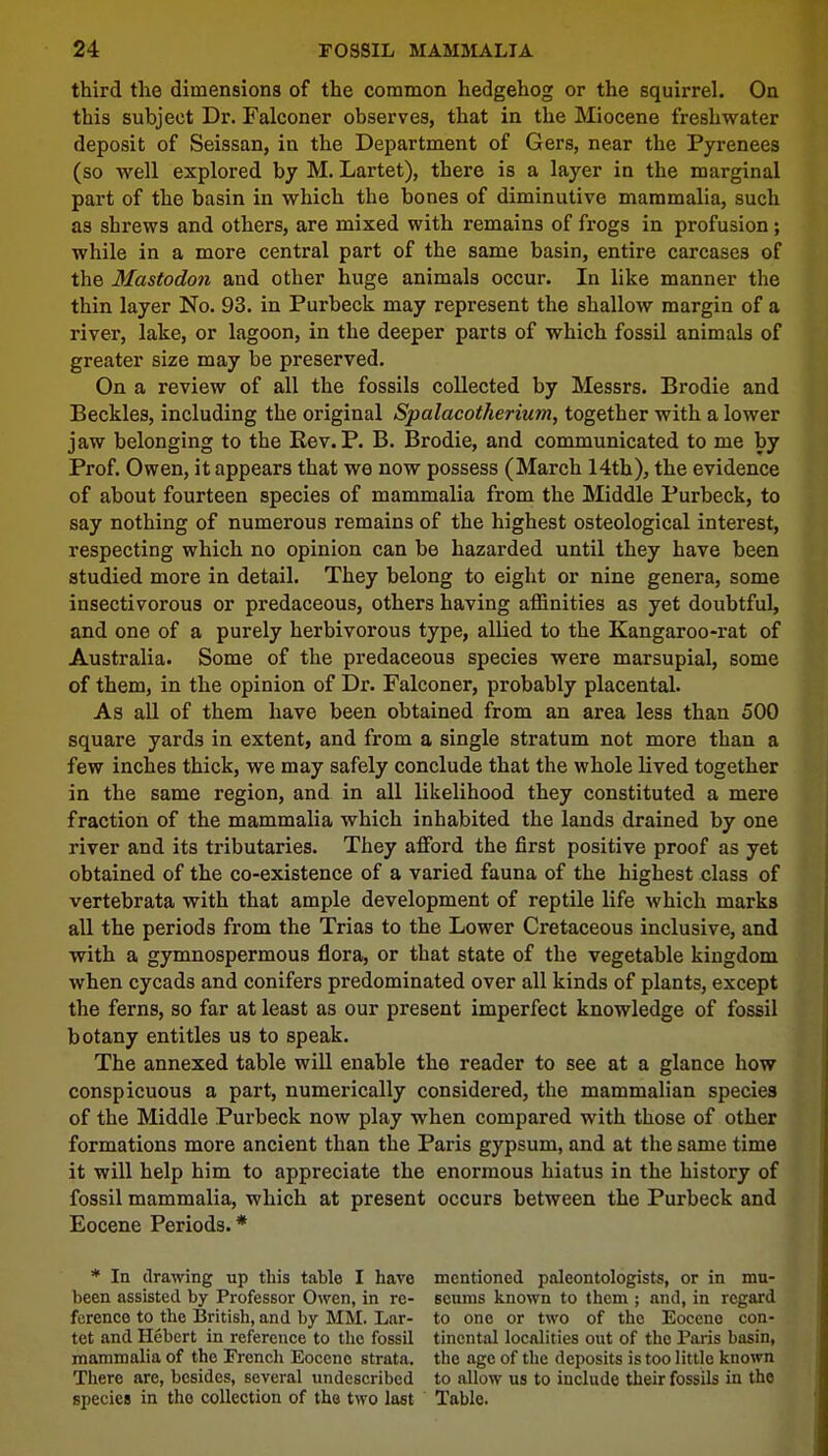 third the dimensions of the common hedgehog or the squirrel. On this subject Dr. Falconer observes, that in the Miocene freshwater deposit of Seissan, in the Department of Gers, near the Pyrenees (so well explored by M. Lartet), there is a layer in the marginal part of the basin in which the bones of diminutive mammalia, such as shrews and others, are mixed with remains of frogs in profusion; while in a more central part of the same basin, entire carcases of the Mastodon and other huge animals occur. In like manner the thin layer No. 93. in Purbeck may represent the shallow margin of a river, lake, or lagoon, in the deeper parts of which fossil animals of greater size may be preserved. On a review of all the fossils collected by Messrs. Brodie and Beckles, including the original Spalacotherium, together with a lower jaw belonging to the Rev. P. B. Brodie, and communicated to me by Prof. Owen, it appears that we now possess (March 14th), the evidence of about fourteen species of mammalia from the Middle Purbeck, to say nothing of numerous remains of the highest osteological interest, respecting which no opinion can be hazarded until they have been studied more in detail. They belong to eight or nine genera, some insectivorous or predaceous, others having affinities as yet doubtful, and one of a purely herbivorous type, allied to the Kangaroo-rat of Australia. Some of the predaceous species were marsupial, some of them, in the opinion of Dr. Falconer, probably placental. As all of them have been obtained from an area less than 500 square yards in extent, and from a single stratum not more than a few inches thick, we may safely conclude that the whole lived together in the same region, and in all likelihood they constituted a mere fraction of the mammalia which inhabited the lands drained by one river and its tributaries. They afford the first positive proof as yet obtained of the co-existence of a varied fauna of the highest class of vertebrata with that ample development of reptile life which marks all the periods from the Trias to the Lower Cretaceous inclusive, and with a gymnospermous flora, or that state of the vegetable kingdom when cycads and conifers predominated over all kinds of plants, except the ferns, so far at least as our present imperfect knowledge of fossil botany entitles us to speak. The annexed table will enable the reader to see at a glance how conspicuous a part, numerically considered, the mammalian species of the Middle Purbeck now play when compared with those of other formations more ancient than the Paris gypsum, and at the same time it will help him to appreciate the enormous hiatus in the history of fossil mammalia, which at present occurs between the Purbeck and Eocene Periods.* * In drawing up this table I have mentioned paleontologists, or in mu- been assisted by Professor Owen, in re- 6eums known to them ; and, in regard fcrence to the British, and by MM. Lar- to one or two of the Eocene con- tet and Hebert in reference to the fossil tincntal localities out of the Paris basin, mammalia of the French Eocene strata, the age of the deposits is too little known There are, besides, several undescribed to allow us to include their fossils in the species in the collection of the two last Table.