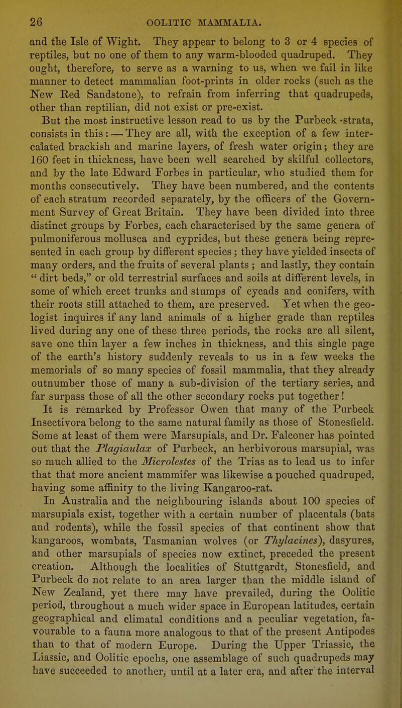 and the Isle of Wight. They appear to belong to 3 or 4 species of reptiles, hut no one of them to any warm-blooded quadruped. They ought, therefore, to serve as a warning to us, when we fail in like manner to detect mammalian foot-prints in older rocks (such as the New Red Sandstone), to refrain from inferring that quadrupeds, other than reptilian, did not exist or pre-exist. But the most instructive lesson read to us by the Purbeck -strata, consists in this: — They are all, with the exception of a few inter- calated brackish and marine layers, of fresh water origin; they are 160 feet in thickness, have been well searched by skilful collectors, and by the late Edward Forbes in particular, who studied them for months consecutively. They have been numbered, and the contents of each stratum recorded separately, by the officers of the Govern- ment Survey of Great Britain. They have been divided into three distinct groups by Forbes, each characterised by the same genera of pulmoniferous mollusca and cyprides, but these genera being repre- sented in each group by different species; they have yielded insects of many orders, and the fruits of several plants ; and lastly, they contain  dirt beds, or old terrestrial surfaces and soils at different levels, in some of which erect trunks and stumps of cycads and conifers, with their roots still attached to them, are preserved. Yet when the geo- logist inquires if any land animals of a higher grade than reptiles lived during any one of these three periods, the rocks are all silent, save one thin layer a few inches in thickness, and this single page of the earth's history suddenly reveals to us in a few weeks the memorials of so many species of fossil mammalia, that they already outnumber those of many a sub-division of the tertiary series, and far surpass those of all the other secondary rocks put together! It is remarked by Professor Owen that many of the Purbeck Insectivora belong to the same natural family as those of Stonesfield. Some at least of them were Marsupials, and Dr. Falconer has pointed out that the Plagiaulax of Purbeck, an herbivorous marsupial, was so much allied to the Microlestes of the Trias as to lead us to infer that that more ancient mammifer was likewise a pouched quadruped, having some affinity to the living Kangaroo-rat. In Australia and the neighbouring islands about 100 species of marsupials exist, together with a certain number of placentals (bats and rodents), while the fossil species of that continent show that kangaroos, wombats, Tasmanian wolves (or Thylacines), dasyures, and other marsupials of species now extinct, preceded the present creation. Although the localities of Stuttgardt, Stonesfield, and Purbeck do not relate to an area larger than the middle island of New Zealand, yet there may have prevailed, during the Oolitic period, throughout a much wider space in European latitudes, certain geographical and climatal conditions and a peculiar vegetation, fa- vourable to a fauna more analogous to that of the present Antipodes than to that of modern Europe. During the Upper Triassic, the Liassic, and Oolitic epochs, one assemblage of such quadrupeds may have succeeded to another, until at a later era, and after the interval