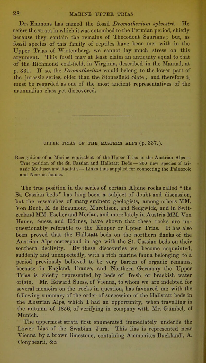 Dr. Emmons has named the fossil Dromatherium sylvestre. He refers the strata in which it was entombed to the Permian period, chiefly because they contain the remains of Thecodont Saurians; but, as fossil species of this family of reptiles have been met with in the Upper Trias of Wirtemberg, we cannot lay much stress on this argument. This fossil may at least claim an antiquity equal to that of the Richmond coal-field, in Virginia, described in the Manual, at p. 331. If so, the Dromatherium would belong to the lower part of the jurassic series, older than the Stonesfield Slate ; and therefore it must be regarded as one of the most ancient representatives of the mammalian class yet discovered. UPPER TRIAS OF THE EASTERN ALPS (p. 337.). Recognition of a Marine equivalent of the Upper Trias in the Austrian Alps — True position of the St. Cassian and Hallstatt Beds — 800 new species of tri- assic Mollusca and Radiata — Links thus supplied for connecting the Palaozoic and Neozoic faunas. The true position in the series of certain Alpine rocks called the St. Cassian beds has long been a subject of doubt and discussion, but the researches of many eminent geologists, among others MM. Von Buch, E. de Beaumont, Murchison, and Sedgwick, and in Swit- zerland MM. Escher and Merian, and more lately in Austria MM. Von Hauer, Suess, and Homes, have shown that these rocks are un- questionably referable to the Keuper or Upper Trias. It has also been proved that the Hallstatt beds on the northern flanks of the Austrian Alps correspond in age with the St. Cassian beds on their southern declivity. By these discoveries we become acquainted, suddenly and unexpectedly, with a rich marine fauna belonging to a period previously believed to be very barren of organic remains, because in England, France, and Northern Germany the Upper Trias is chiefly represented by beds of fresh or brackish water origin. Mr. Edward Suess, of Vienna, to whom we are indebted for several memoirs on the rocks in question, has favoured me with the following summary of the order of succession of the Hallstatt beds in the Austrian Alps, which I had an opportunity, when travelling in the autumn of 1856, of verifying in company with Mr. Giimbel, of Munich. The uppermost strata first enumerated immediately underlie the Lower Lias of the Swabian Jura. This lias is represented near Vienna by a brown limestone, containing Ammonites Bucklandi, A. Conybearii, &c