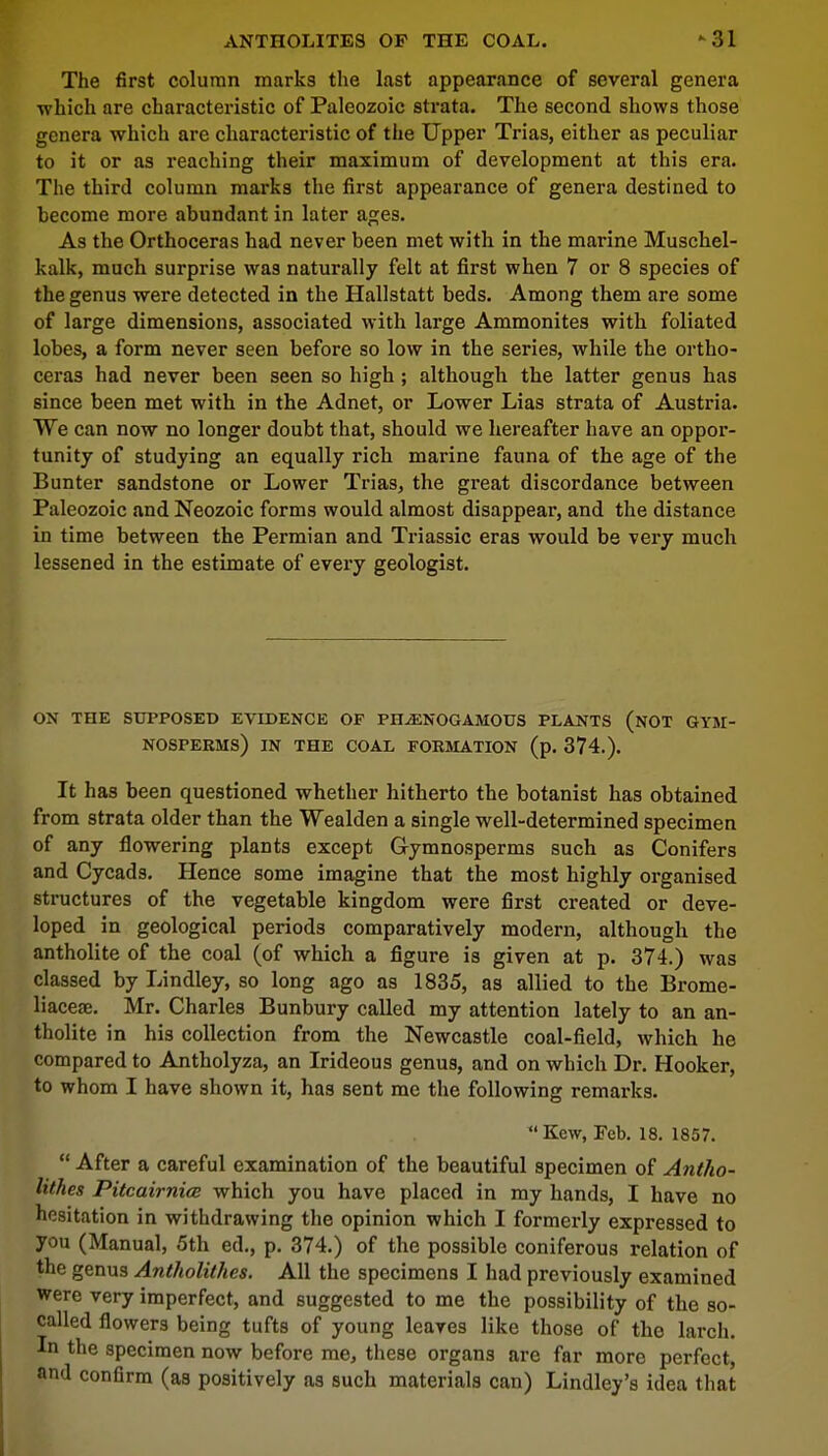 ANTHOLITES OF THE COAL. -31 The first column marks the last appearance of several genera ■which are characteristic of Paleozoic strata. The second shows those genera which are characteristic of the Upper Trias, either as peculiar to it or as reaching their maximum of development at this era. The third column marks the first appearance of genera destined to become more abundant in later ages. As the Orthoceras had never been met with in the marine Muschel- kalk, much surprise was naturally felt at first when 7 or 8 species of the genus were detected in the Hallstatt beds. Among them are some of large dimensions, associated with large Ammonites with foliated lobes, a form never seen before so low in the series, while the ortho- ceras had never been seen so high ; although the latter genus has since been met with in the Adnet, or Lower Lias strata of Austria. We can now no longer doubt that, should we hereafter have an oppor- tunity of studying an equally rich marine fauna of the age of the Bunter sandstone or Lower Trias, the great discordance between Paleozoic and Neozoic forms would almost disappear, and the distance in time between the Permian and Triassic eras would be very much lessened in the estimate of every geologist. ON THE SUPPOSED EVIDENCE OF PH^ENOGAMOUS PLANTS (NOT GYM- NOSPERHS) IN THE COAL FORMATION (p. 374.). It has been questioned whether hitherto the botanist has obtained from strata older than the Wealden a single well-determined specimen of any flowering plants except Gymnosperms such as Conifers and Cycads. Hence some imagine that the most highly organised structures of the vegetable kingdom were first created or deve- loped in geological periods comparatively modern, although the antholite of the coal (of which a figure is given at p. 374.) was classed by Lindley, so long ago as 1835, as allied to the Brome- liacese. Mr. Charles Bunbury called my attention lately to an an- tholite in his collection from the Newcastle coal-field, which he compared to Antholyza, an Irideous genus, and on which Dr. Hooker, to whom I have shown it, has sent me the following remarks. *• Kew, Feb. 18. 1857.  After a careful examination of the beautiful specimen of Antho- lithes Pitcairnice which you have placed in my hands, I have no hesitation in withdrawing the opinion which I formerly expressed to you (Manual, 5th ed., p. 374.) of the possible coniferous relation of the genus Antholithes. All the specimens I had previously examined were very imperfect, and suggested to me the possibility of the so- called flowers being tufts of young leaves like those of the larch. In the specimen now before me, these organs are far more perfect, and confirm (as positively as such materials can) Lindley's idea that