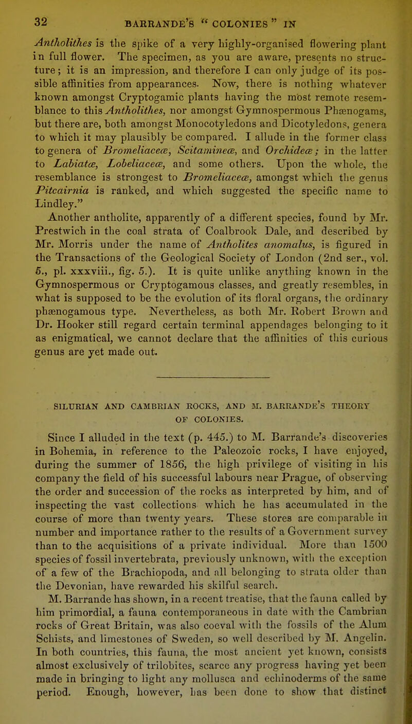Antholithes is the spike of a very highly-organised flowering plant in full flower. The specimen, as you are aware, presents no struc- ture; it is an impression, and therefore I can only judge of its pos- sible affinities from appearances. Now, there is nothing whatever known amongst Cryptogamic plants having the most remote resem- blance to this Antholithes, nor amongst Gymnospermous Phienogams, but there are, both amongst Monocotyledons and Dicotyledons, genera to which it may plausibly be compared. I allude in the former class to genera of Bromeliacem, Scitaminece, and Orchidece; in the latter to Labiatce, Lobeliacece, and some others. Upon the whole, the resemblance is strongest to Bromeliacece, amongst which the genus Pitcairnia is ranked, and which suggested the specific name to Lindley. Another antholite, apparently of a different species, found by Mr. Prestwich in the coal strata of Coalbrook Dale, and described by Mr. Morris under the name of Antholites anomalus, is figured in the Transactions of the Geological Society of London (2nd ser., vol. 5., pi. xxxviii., fig. 5.). It is quite unlike anything known in the Gymnospermous or Cryptogamous classes, and greatly resembles, in what is supposed to be the evolution of its floral organs, the ordinary phamogamous type. Nevertheless, as both Mr. Robert Brown and Dr. Hooker still regard certain terminal appendages belonging to it as enigmatical, we cannot declare that the affinities of this curious genus are yet made out. SILURIAN AND CAMBRIAN ROCKS, AND M. BARRANDE'S THEORY OF COLONIES. Since I alluded in the text (p. 445.) to M. Barrande's discoveries in Bohemia, in reference to the Paleozoic rocks, I have enjoyed, during the summer of 1856, the high privilege of visiting in his company the field of his successful labours near Prague, of observing the order and succession of the rocks as interpreted by him, and of inspecting the vast collections which he has accumulated in the course of more than twenty years. These stores are comparable in number and importance rather to the results of a Government survey than to the acquisitions of a private individual. More than 1500 species of fossil invertebrata, previously unknown, with the exception of a few of the Brachiopoda, and all belonging to strata older than the Devonian, have rewarded his skilful search. M. Barrande has shown, in a recent treatise, that the fauna called by him primordial, a fauna contemporaneous in date with the Cambrian rocks of Great Britain, was also coeval with the fossils of the Alum Schists, and limestones of Sweden, so well described by M. Angelin. In both countries, this fauna, the most ancient yet known, consists almost exclusively of trilobites, scarce any progress having yet been made in bringing to light any mollusca and echinoderms of the same period. Enough, however, has been done to show that distinct