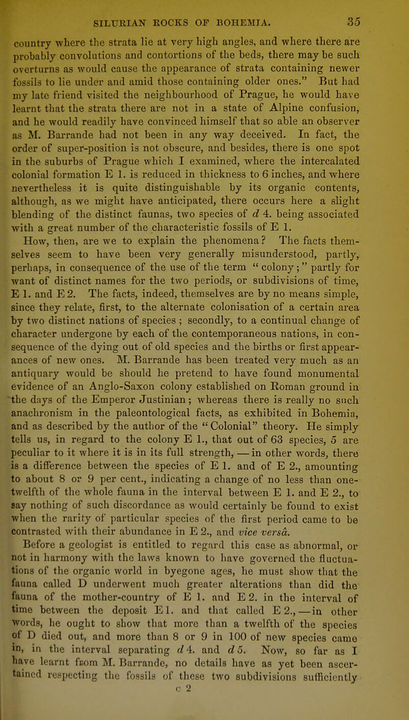 country where the strata lie at very high angles, and where there are probably convolutions and contortions of the beds, there may be such overturns as would cause the appearance of strata containing newer fossils to lie under and amid those containing older ones. But had my late friend visited the neighbourhood of Prague, he would have learnt that the strata there are not in a state of Alpine confusion, and he would readily have convinced himself that so able an observer as M. Barrande had not been in any way deceived. In fact, the order of super-position is not obscure, and besides, there is one spot in the suburbs of Prague which I examined, where the intercalated colonial formation E 1. is reduced in thickness to 6 inches, and where nevertheless it is quite distinguishable by its organic contents, although, as we might have anticipated, there occurs here a slight blending of the distinct faunas, two species of d 4. being associated with a great number of the characteristic fossils of E 1. How, then, are we to explain the phenomena? The facts them- selves seem to have been very generally misunderstood, partly, perhaps, in consequence of the use of the term  colony; partly for want of distinct names for the two periods, or subdivisions of time, E 1. and E2. The facts, indeed, themselves are by no means simple, since they relate, first, to the alternate colonisation of a certain area by two distinct nations of species ; secondly, to a continual change of character undergone by each of the contemporaneous nations, in con- sequence of the dying out of old species and the births or first appear- ances of new ones. M. Barrande has been treated very much as an antiquary would be should he pretend to have found monumental evidence of an Anglo-Saxon colony established on Roman ground in the days of the Emperor Justinian; whereas there is really no such anachronism in the paleontological facts, as exhibited in Bohemia, and as described by the author of the  Colonial theory. He simply tells us, in regard to the colony El., that out of 63 species, 5 are peculiar to it where it is in its full strength, —in other words, there is a difference between the species of E 1. and of E 2., amounting to about 8 or 9 per cent., indicating a change of no less than one- twelfth of the whole fauna in the interval between E 1. and E 2., to say nothing of such discordance as would certainly be found to exist when the rarity of particular species of the first period came to be contrasted with their abundance in E 2., and vice versa. Before a geologist is entitled to regard this case as abnormal, or not in harmony with the laws known to have governed the fluctua- tions of the organic world in byegone ages, he must show that the fauna called D underwent much greater alterations than did the fauna of the mother-country of E 1. and E 2. in the interval of time between the deposit El. and that called E 2.,—in other words, he ought to show that more than a twelfth of the species of D died out, and more than 8 or 9 in 100 of new species camo in, in the interval separating d\. and d5. Now, so far as I have learnt fuom M. Barrande, no details have as yet been ascer- tained respecting the fossils of these two subdivisions sufficiently c 2