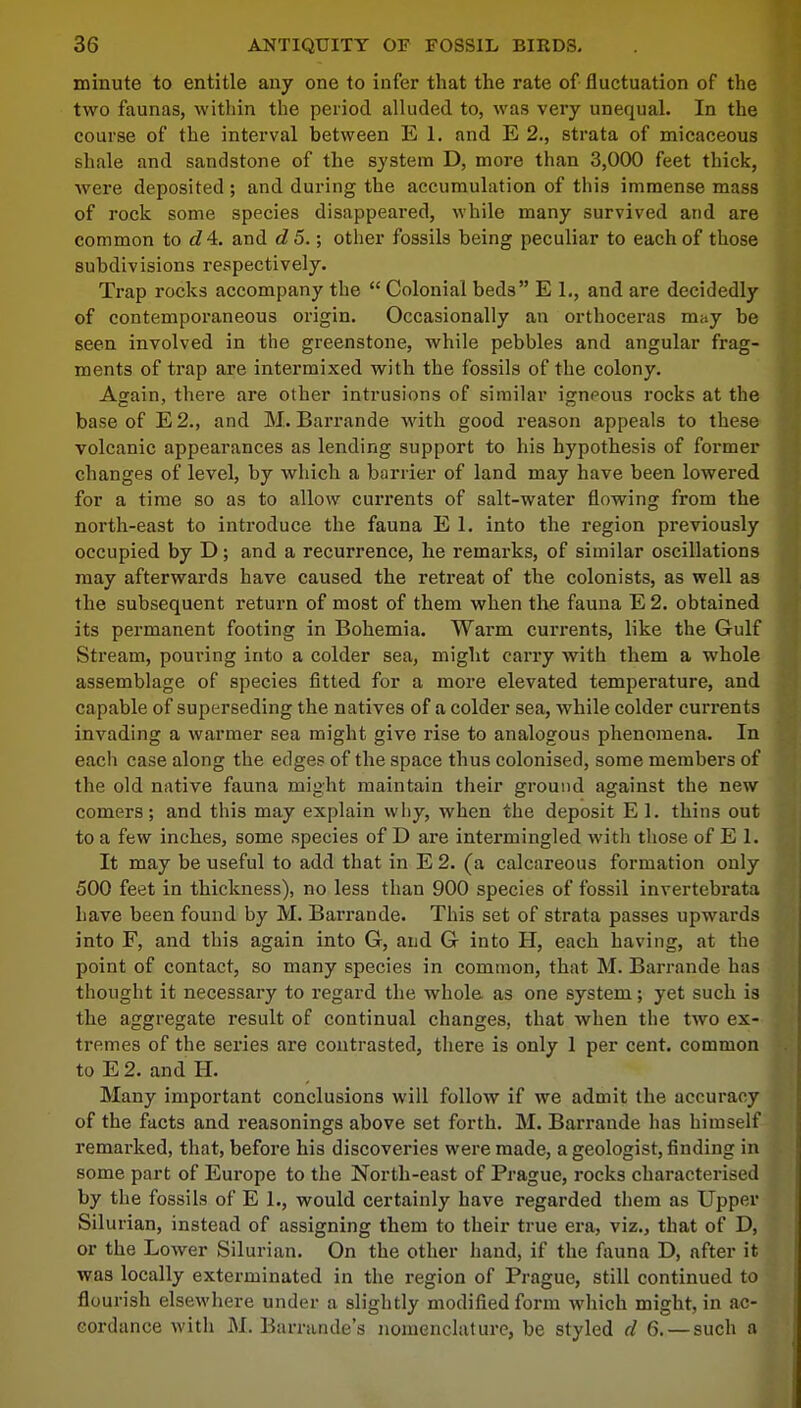 minute to entitle any one to infer that the rate of fluctuation of the two faunas, within the period alluded to, was very unequal. In the course of the interval between E 1. and E 2., strata of micaceous shale and sandstone of the system D, more than 3,000 feet thick, were deposited ; and during the accumulation of this immense mass of rock some species disappeared, while many survived and are common to e?4. and d 5.; other fossils being peculiar to each of those subdivisions respectively. Trap rocks accompany the Colonial beds E L, and are decidedly of contemporaneous origin. Occasionally an orthoceras may be seen involved in the greenstone, while pebbles and angular frag- ments of trap are intermixed with the fossils of the colony. Again, there are other intrusions of similar ignpous rocks at the base of E2., and M. Barrande with good reason appeals to these volcanic appearances as lending support to his hypothesis of former changes of level, by which a barrier of land may have been lowered for a time so as to allow currents of salt-water flowing from the north-east to introduce the fauna E 1. into the region previously occupied by D; and a recurrence, he remarks, of similar oscillations may afterwards have caused the retreat of the colonists, as well as the subsequent return of most of them when the fauna E 2. obtained its permanent footing in Bohemia. Warm currents, like the Gulf Stream, pouring into a colder sea, might carry with them a whole assemblage of species fitted for a more elevated temperature, and capable of superseding the natives of a colder sea, while colder currents invading a warmer sea might give rise to analogous phenomena. In eacli case along the edges of the space thus colonised, some members of the old native fauna might maintain their ground against the new comers; and this may explain why, when the deposit E 1. thins out to a few inches, some species of D are intermingled with those of E 1. It may be useful to add that in E 2. (a calcareous formation only 500 feet in thickness), no less than 900 species of fossil invertebrata have been found by M. Barrande. This set of strata passes upwards into F, and this again into G, and G into H, each having, at the point of contact, so many species in common, that M. Barrande has thought it necessary to regard the whole, as one system; yet such is the aggregate result of continual changes, that when the two ex- tremes of the series are contrasted, there is only 1 per cent, common to E 2. and H. Many important conclusions will follow if we admit the accuracy of the facts and reasonings above set forth. M. Barrande has himself remarked, that, before his discoveries were made, a geologist, finding in some part of Europe to the North-east of Prague, rocks characterised by the fossils of E 1., would certainly have regarded them as Upper Silurian, instead of assigning them to their true era, viz., that of D, or the Lower Silurian. On the other hand, if the fauna D, after it was locally exterminated in the region of Prague, still continued to flourish elsewhere under a slightly modified form which might, in ac- cordance with M. Barrande's nomenclature, be styled d 6. — such a