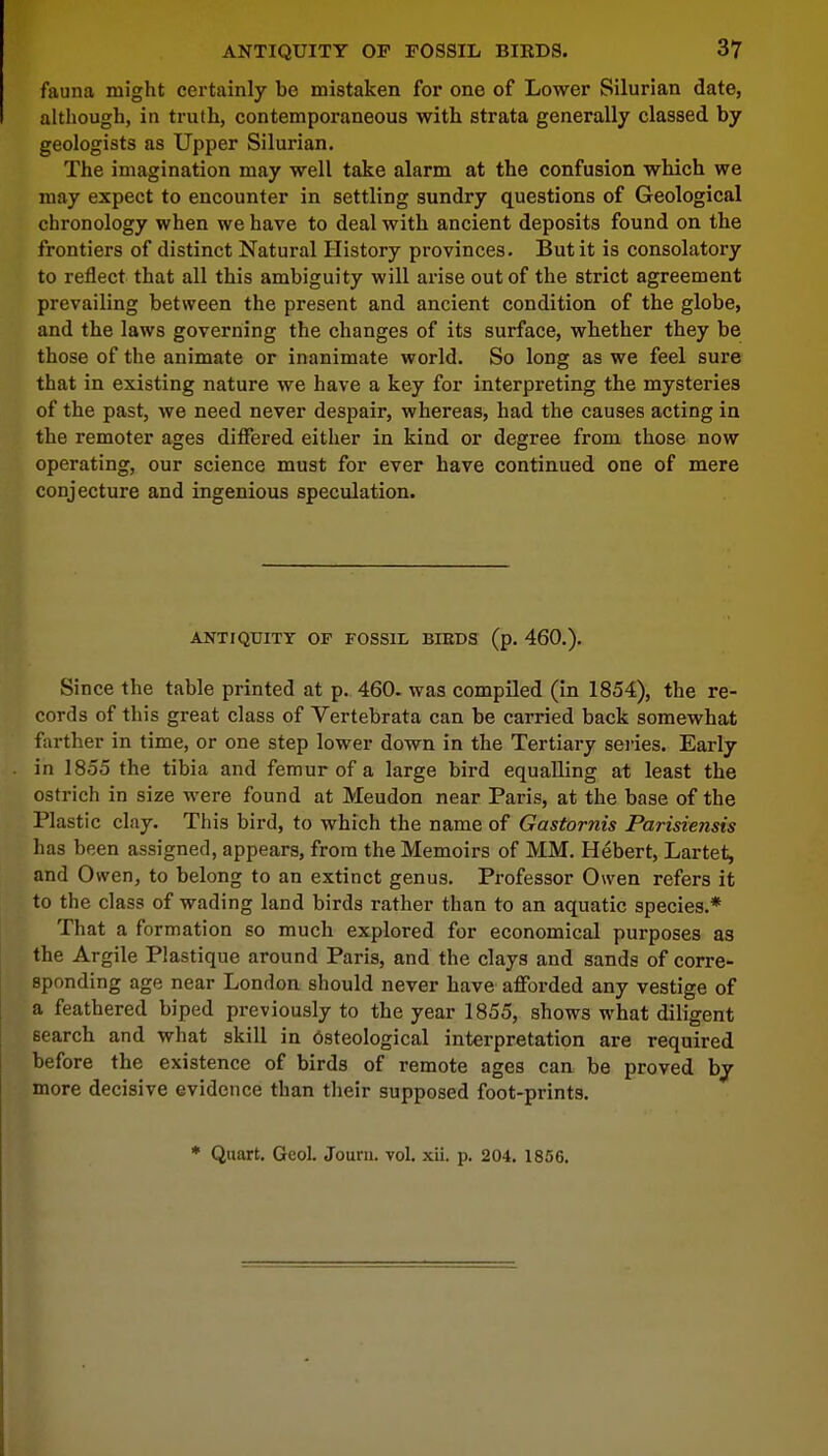 fauna might certainly be mistaken for one of Lower Silurian date, although, in truth, contemporaneous with strata generally classed by geologists as Upper Silurian. The imagination may well take alarm at the confusion which we may expect to encounter in settling sundry questions of Geological chronology when we have to deal with ancient deposits found on the frontiers of distinct Natural History provinces. But it is consolatory to reflect that all this ambiguity will arise out of the strict agreement prevailing between the present and ancient condition of the globe, and the laws governing the changes of its surface, whether they be those of the animate or inanimate world. So long as we feel sure that in existing nature we have a key for interpreting the mysteries of the past, we need never despair, whereas, had the causes acting in the remoter ages differed either in kind or degree from those now operating, our science must for ever have continued one of mere conjecture and ingenious speculation. ANTIQUITY OF FOSSIL BIRDS (p. 460.). Since the table printed at p. 460. was compiled (in 1854), the re- cords of this great class of Vertebrata can be carried back somewhat farther in time, or one step lower down in the Tertiary series. Early in 1855 the tibia and femur of a large bird equalling at least the ostrich in size were found at Meudon near Paris, at the base of the Plastic clay. This bird, to which the name of Gastornis Parisiensis has been assigned, appears, from the Memoirs of MM. Hebert, Lartet, and Owen, to belong to an extinct genus. Professor Owen refers it to the class of wading land birds rather than to an aquatic species.* That a formation so much explored for economical purposes as the Argile Plastique around Paris, and the clays and sands of corre- sponding age near London should never have afforded any vestige of a feathered biped previously to the year 1855, shows what diligent 6earch and what skill in dsteological interpretation are required before the existence of birds of remote ages can be proved by more decisive evidence than their supposed foot-prints.