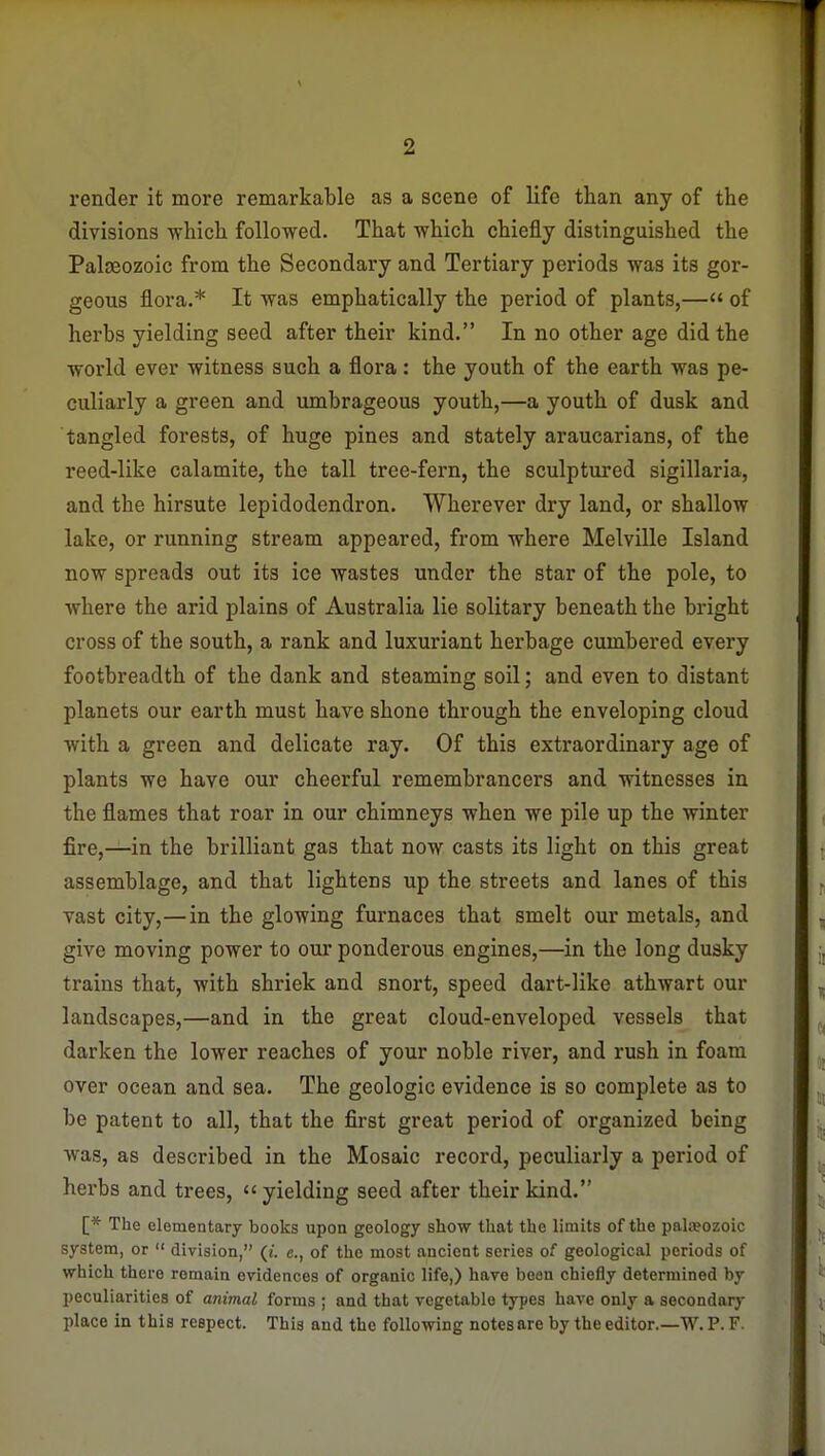 render it more remarkable as a scene of life tlian any of the divisions -whicli followed. That which chiefly distinguished the Palaeozoic from the Secondary and Tertiary periods was its gor- geous flora.* It was emphatically the period of plants,— of herbs yielding seed after their kind. In no other age did the world ever witness such a flora: the youth of the earth was pe- culiarly a green and umbrageous youth,—a youth of dusk and tangled forests, of huge pines and stately araucarians, of the reed-like calamite, the tall tree-fern, the sculptured sigillaria, and the hirsute lepidodendron. Wherever dry land, or shallow lake, or running stream appeared, from where Melville Island now spreads out its ice wastes under the star of the pole, to where the arid plains of Australia lie solitary beneath the bright cross of the south, a rank and luxuriant herbage cumbered every footbreadth of the dank and steaming soil; and even to distant planets our earth must have shone through the enveloping cloud with a green and delicate ray. Of this extraordinary age of plants we have our cheerful remembrancers and witnesses in the flames that roar in our chimneys when we pile up the winter fire,—in the brilliant gas that now casts its light on this great assemblage, and that lightens up the streets and lanes of this vast city,—in the glowing furnaces that smelt our metals, and give moving power to our ponderous engines,—in the long dusky trains that, with shriek and snort, speed dart-like athwart our landscapes,—and in the great cloud-enveloped vessels that darken the lower reaches of your noble river, and rush in foam over ocean and sea. The geologic evidence is so complete as to be patent to all, that the first great period of organized being was, as described in the Mosaic record, peculiarly a period of herbs and trees,  yielding seed after their kind. [* The elementary books upon geology show that the limits of the palaeozoic system, or  division, (t. e., of the most ancient series of geological periods of which there remain evidences of organic life,) have been chiefly determined by peculiarities of animal forms ; and that vegetable types have only a secondarj- place in this respect. This and the following notesare by the editor.—W. P. F.