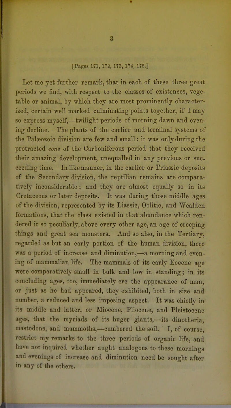 [Pages in, 172, 173, 174, 175.] Let me yet further remark, that in each of these three gi'eat periods we find, with respect to the classes of existences, vege- table or animal, by which they are most prominently character- ized, cei'tain well marked culminating points together, if I may so express myself,—twilight periods of morning dawn and even- ing decline. The plants of the earlier and terminal systems of the Palaeozoic division are few and small: it was onlydm-ingthe protracted eons of the Carboniferous period that they received their amazing development, unequalled in any previous or suc- ceeding time. In like manner, in the earlier or Triassic deposits of the Secondary division, the reptilian remains are compara- tively inconsiderable ; and they are almost equally so in its Cretaceous or later deposits. It was during those middle ages of the division, represented by its Liassic, Oolitic, and Wealden formations, that the class existed in that abundance which ren- dered it so peculiarly, above every other age, an age of creeping things and great sea monsters. And so also, in the Tertiary, regarded as but an early portion of the human division, there was a period of increase and diminution,—a morning and even- ing of mammalian life. The mammals of its early Eocene age were comparatively small in bulk and low in standing; in its concluding ages, too, immediately ere the appearance of man, or just as he had appeared, they exhibited, both in size and number, a reduced and less imposing aspect. It was chiefly in its middle and latter, or Miocene, Pliocene, and Pleistocene ages, that the myriads of its huger giants,—its dinotheria, mastodons, and mammoths,—cumbered the soil. I, of course, restrict my remarks to the three periods of organic life, and have not inquired whether aught analogous to these mornings and evenings of increase and diminution need be sought after in any of the others.