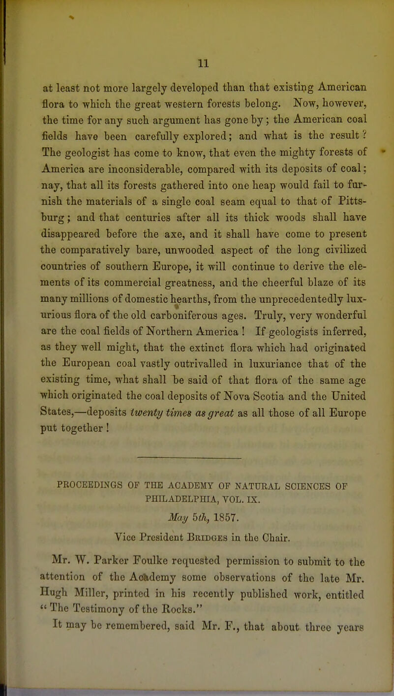 at least not more largely developed than that existing American flora to which the great western forests belong. Now, however, the time for any such argument has gone by; the American coal fields have been carefully explored; and what is the result ? The geologist has come to know, that even the mighty forests of America are inconsiderable, compared with its deposits of coal; nay, that all its forests gathered into one heap would fail to fur- nish the materials of a single coal seam equal to that of Pitts- burg ; and that centuries after all its thick woods shall have disappeared before the axe, and it shall have come to present the comparatively bare, unwooded aspect of the long civilized countries of southern Europe, it will continue to derive the ele- ments of its commercial greatness, and the cheerful blaze of its many millions of domestic hearths, from the unprecedentedly lux- urious flora of the old carboniferous ages. Truly, very wonderful are the coal fields of Northern America ! If geologists inferred, as they well might, that the extinct flora which had originated the European coal vastly outrivalled in luxuriance that of the existing time, what shall be said of that flora of the same age which originated the coal deposits of Nova Scotia and the United States,—deposits twenty times as great as all those of all Europe put together! PROCEEDINGS OF THE ACADEMY OF NATURAL SCIENCES OF PHILADELPHIA, VOL. IS. May bth, 1857. Vice President Bridges in the Chair. Mr. W. Parker Foulke requested permission to submit to the attention of the Aobdemy some observations of the late Mr. Hugh Miller, printed in his recently published work, entitled The Testimony of the Rocks. It may be remembered, said Mr. F., that about three years