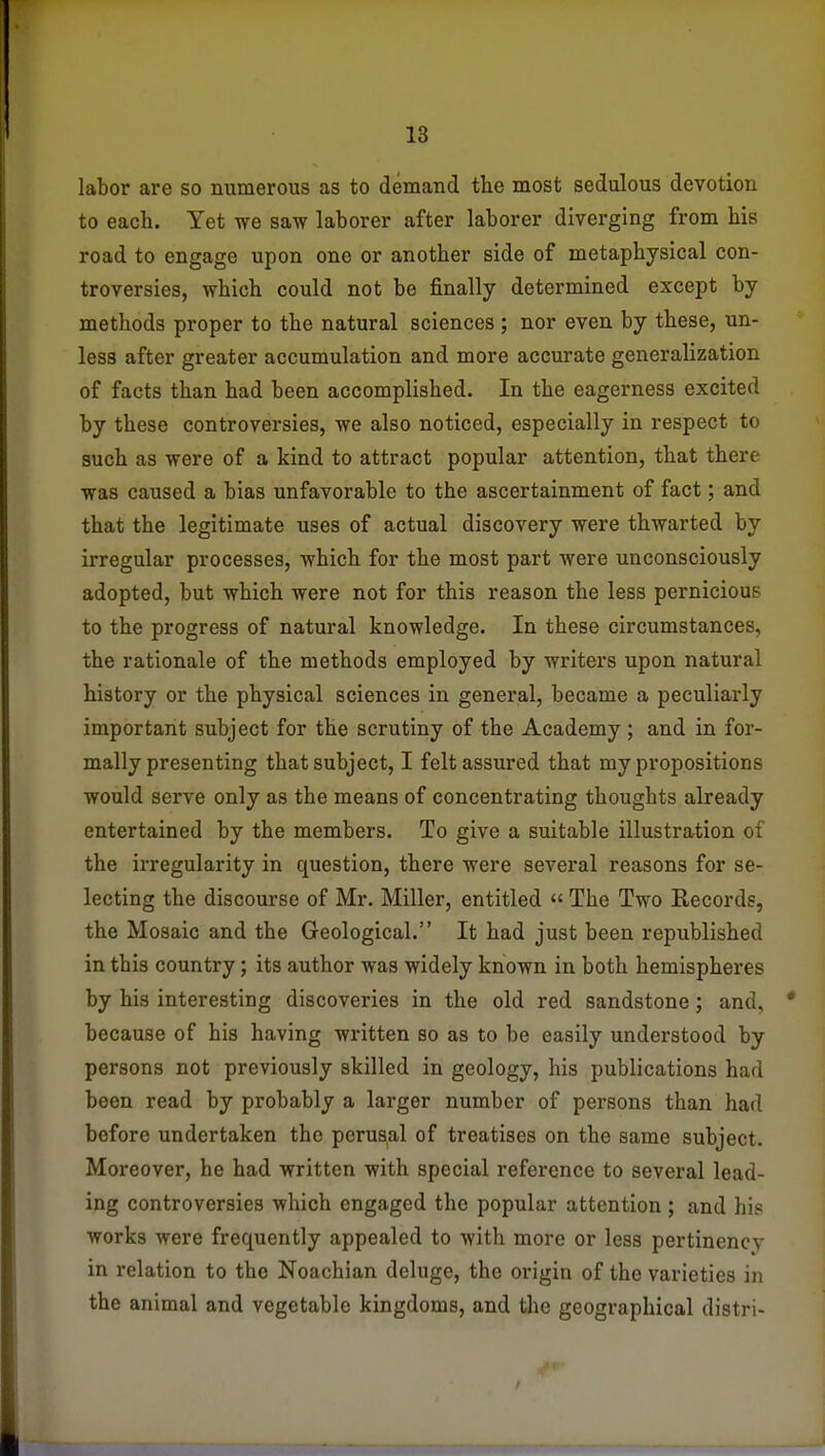 labor are so numerous as to demand the most sedulous devotion to each. Yet we saw laborer after laborer diverging from his road to engage upon one or another side of metaphysical con- troversies, which could not be finally determined except by methods proper to the natural sciences ; nor even by these, un- less after greater accumulation and more accurate generalization of facts than had been accomplished. In the eagerness excited by these controversies, we also noticed, especially in respect to such as were of a kind to attract popular attention, that there was caused a bias unfavorable to the ascertainment of fact; and that the legitimate uses of actual discovery were thwarted by irregular processes, which for the most part were unconsciously adopted, but which were not for this reason the less pernicious to the progress of natural knowledge. In these circumstances, the rationale of the methods employed by writers upon natural history or the physical sciences in general, became a peculiarly important subject for the scrutiny of the Academy ; and in for- mally presenting that subject, I felt assured that my propositions would serve only as the means of concentrating thoughts already entertained by the members. To give a suitable illustration of the irregularity in question, there were several reasons for se- lecting the discourse of Mr. Miller, entitled  The Two Records, the Mosaic and the Geological. It had just been republished in this country; its author was widely known in both hemispheres by his interesting discoveries in the old red sandstone; and, because of his having written so as to be easily understood by persons not previously skilled in geology, his publications had been read by probably a larger number of persons than had before undertaken the perusal of treatises on the same subject. Moreover, he had written with special reference to several lead- ing controversies which engaged the popular attention; and hi? works were frequently appealed to with more or less pertinency in relation to the Noachian deluge, the origin of the varieties in the animal and vegetable kingdoms, and the geographical distri-